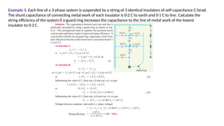Example 3. Each line of a 3-phase system is suspended by a string of 3 identical insulators of self-capacitance C farad.
The shunt capacitance of connecting metal work of each insulator is 0·2 C to earth and 0·1 C to line. Calculate the
string efficiency of the system if a guard ring increases the capacitance to the line of metal work of the lowest
insulator to 0·3 C.
 