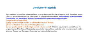 Conductor Materials
The conductor is one of the important items as most of the capital outlay is invested for it. Therefore, proper
choice of material and size of the conductor is of considerable importance. The conductor material used for
transmission and distribution of electric power should have the following properties :
(i) high electrical conductivity.
(ii) high tensile strength in order to withstand mechanical stresses.
(iii) low cost so that it can be used for long distances.
(iv) low specific gravity so that weight per unit volume is small. All above requirements are not found in a
single material. Therefore, while selecting a conductor material for a particular case, a compromise is made
between the cost and the required electrical and mechanical properties.
 
