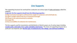 Line Supports
The supporting structures for overhead line conductors are various types of poles and towers called line
supports.
In general, the line supports should have the following properties :
(i) High mechanical strength to withstand the weight of conductors and wind loads etc.
(ii) Light in weight without the loss of mechanical strength.
(iii) Cheap in cost and economical to maintain.
(iv) Longer life.
(v) Easy accessibility of conductors for maintenance.
The line supports used for transmission and distribution of electric power are of various types including
wooden poles, steel poles, R.C.C. poles and lattice steel towers. The choice of supporting structure for a
particular case depends upon the line span, X-sectional area, line voltage, cost and local conditions.
 