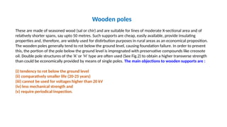 Wooden poles
These are made of seasoned wood (sal or chir) and are suitable for lines of moderate X-sectional area and of
relatively shorter spans, say upto 50 metres. Such supports are cheap, easily available, provide insulating
properties and, therefore, are widely used for distirbution purposes in rural areas as an economical proposition.
The wooden poles generally tend to rot below the ground level, causing foundation failure. In order to prevent
this, the portion of the pole below the ground level is impregnated with preservative compounds like creosote
oil. Double pole structures of the ‘A’ or ‘H’ type are often used (See Fig.2) to obtain a higher transverse strength
than could be economically provided by means of single poles. The main objections to wooden supports are :
(i) tendency to rot below the ground level
(ii) comparatively smaller life (20-25 years)
(iii) cannot be used for voltages higher than 20 kV
(iv) less mechanical strength and
(v) require periodical inspection.
 
