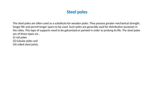 Steel poles
The steel poles are often used as a substitute for wooden poles. They possess greater mechanical strength,
longer life and permit longer spans to be used. Such poles are generally used for distribution purposes in
the cities. This type of supports need to be galvanized or painted in order to prolong its life. The steel poles
are of three types viz.,
(i) rail poles
(ii) tubular poles and
(iii) rolled steel joints.
 