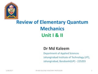 Review of Elementary Quantum
Mechanics
Unit I & II
Dr Md Kaleem
Department of Applied Sciences
Jahangirabad Institute of Technology (JIT),
Jahangirabad, Barabanki(UP) - 225203
1/28/2017 1DR MD KALEEM/ ASSISTANT PROFESSOR
 