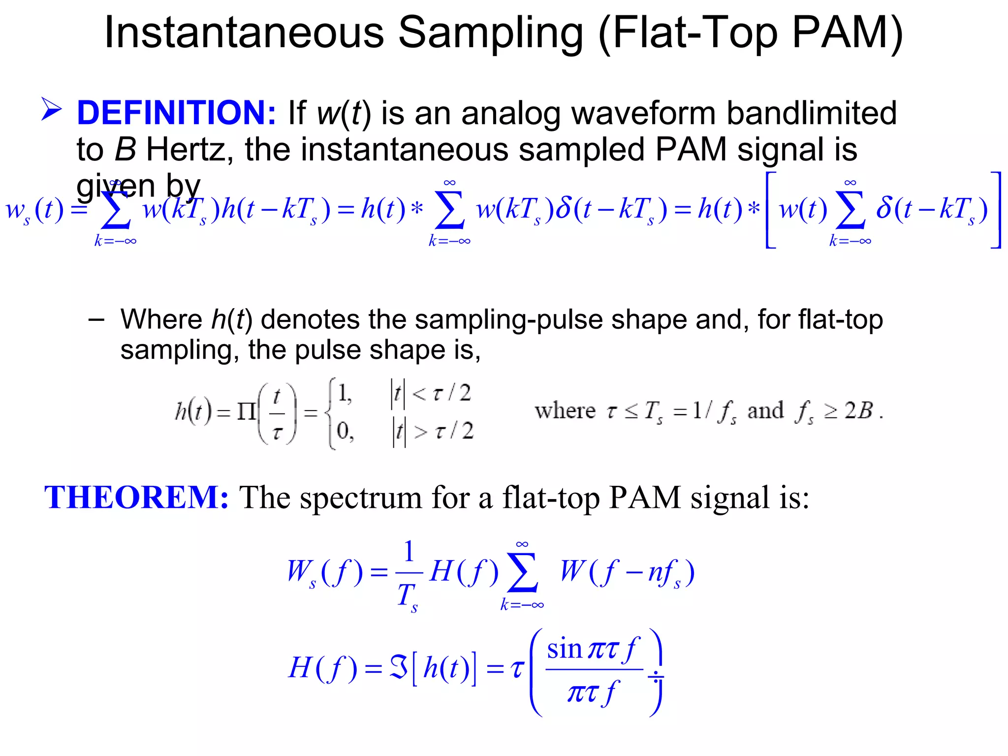 Instantaneous Sampling (Flat-Top PAM)  DEFINITION: If w(t) is an analog waveform bandlimited to B Hertz, the instantaneous sampled PAM signal is given by – Where h(t) denotes the sampling-pulse shape and, for flat-top sampling, the pulse shape is, THEOREM: The spectrum for a flat-top PAM signal is: ( ) ( ) ( ) ( ) ( ) ( ) ( ) ( ) ( )s s s s s s k k k w t w kT h t kT h t w kT t kT h t w t t kTδ δ ∞ ∞ ∞ =−∞ =−∞ =−∞   = − = ∗ − = ∗ −    ∑ ∑ ∑ [ ] 1 ( ) ( ) ( ) sin ( ) ( ) s s ks W f H f W f nf T f H f h t f πτ τ πτ ∞ =−∞ = −   = ℑ =  ÷   ∑ 