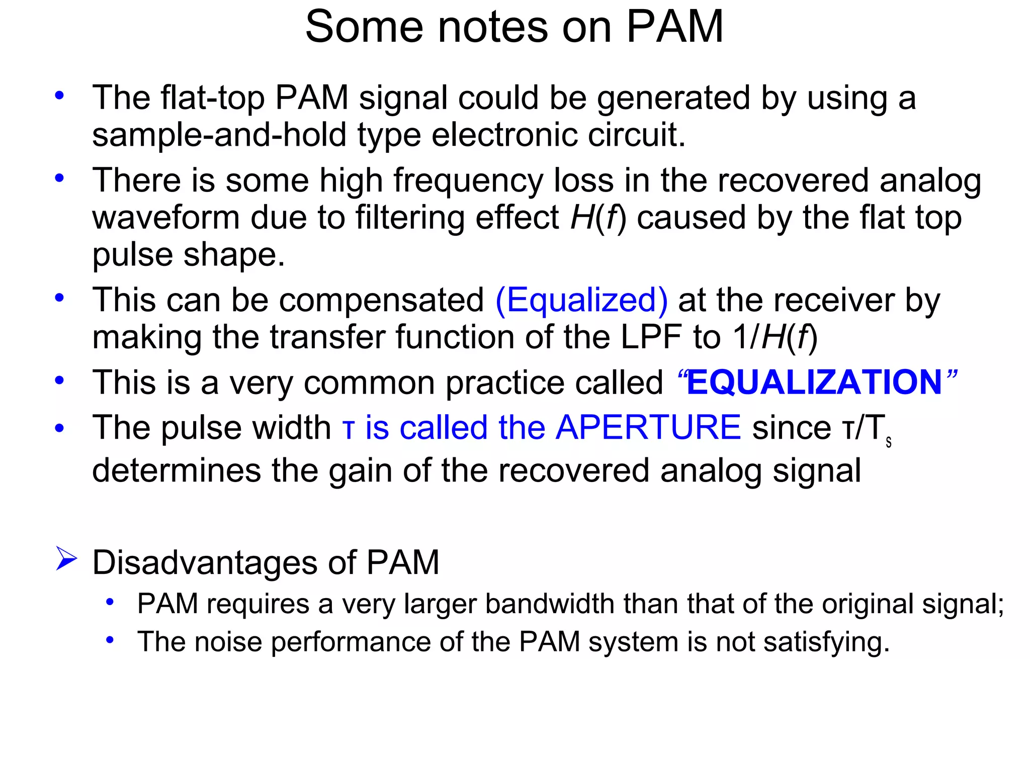 Some notes on PAM • The flat-top PAM signal could be generated by using a sample-and-hold type electronic circuit. • There is some high frequency loss in the recovered analog waveform due to filtering effect H(f) caused by the flat top pulse shape. • This can be compensated (Equalized) at the receiver by making the transfer function of the LPF to 1/H(f) • This is a very common practice called “EQUALIZATION” • The pulse width τ is called the APERTURE since τ/Ts determines the gain of the recovered analog signal  Disadvantages of PAM • PAM requires a very larger bandwidth than that of the original signal; • The noise performance of the PAM system is not satisfying. 