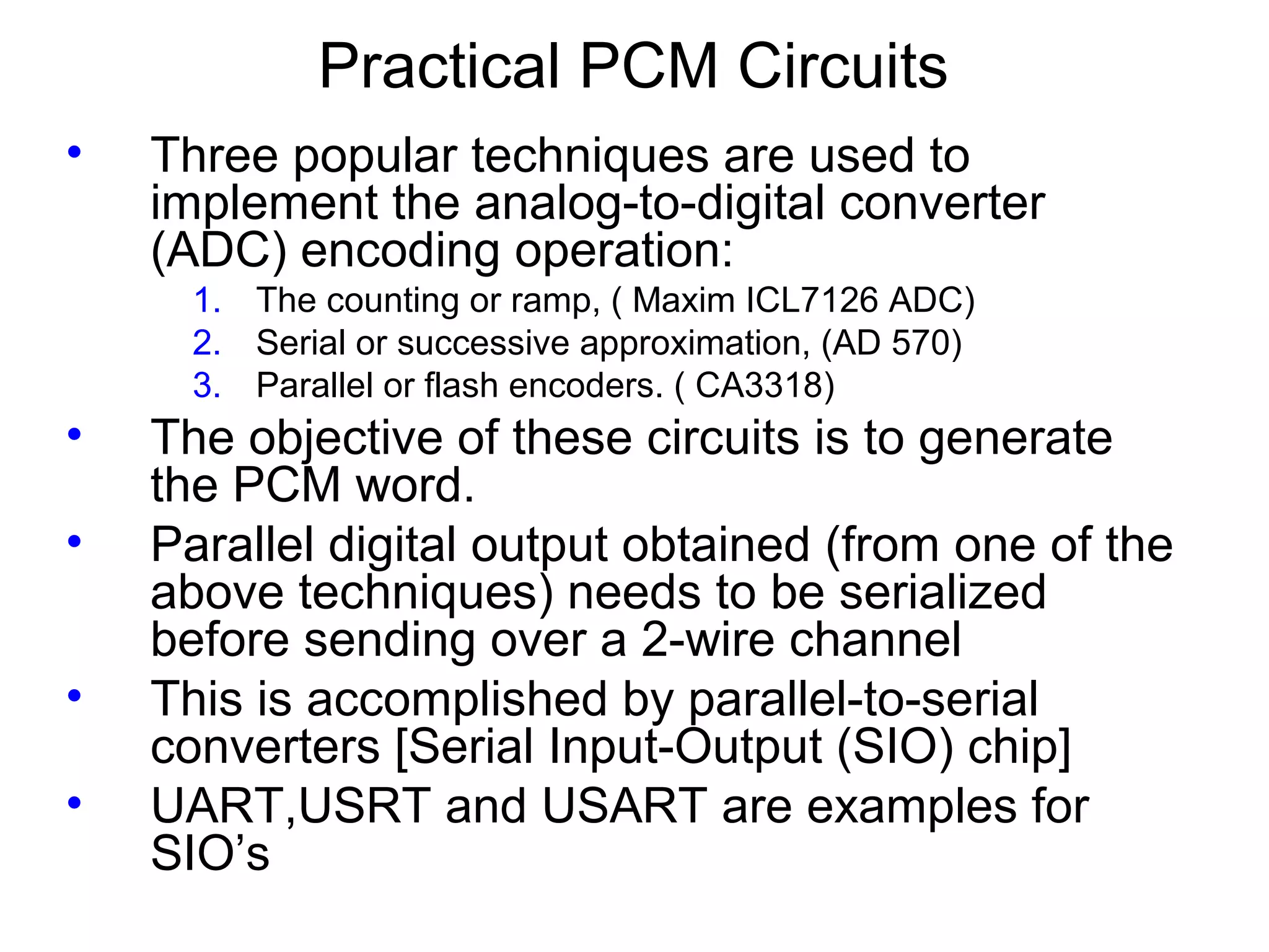 Practical PCM Circuits • Three popular techniques are used to implement the analog-to-digital converter (ADC) encoding operation: 1. The counting or ramp, ( Maxim ICL7126 ADC) 2. Serial or successive approximation, (AD 570) 3. Parallel or flash encoders. ( CA3318) • The objective of these circuits is to generate the PCM word. • Parallel digital output obtained (from one of the above techniques) needs to be serialized before sending over a 2-wire channel • This is accomplished by parallel-to-serial converters [Serial Input-Output (SIO) chip] • UART,USRT and USART are examples for SIO’s 