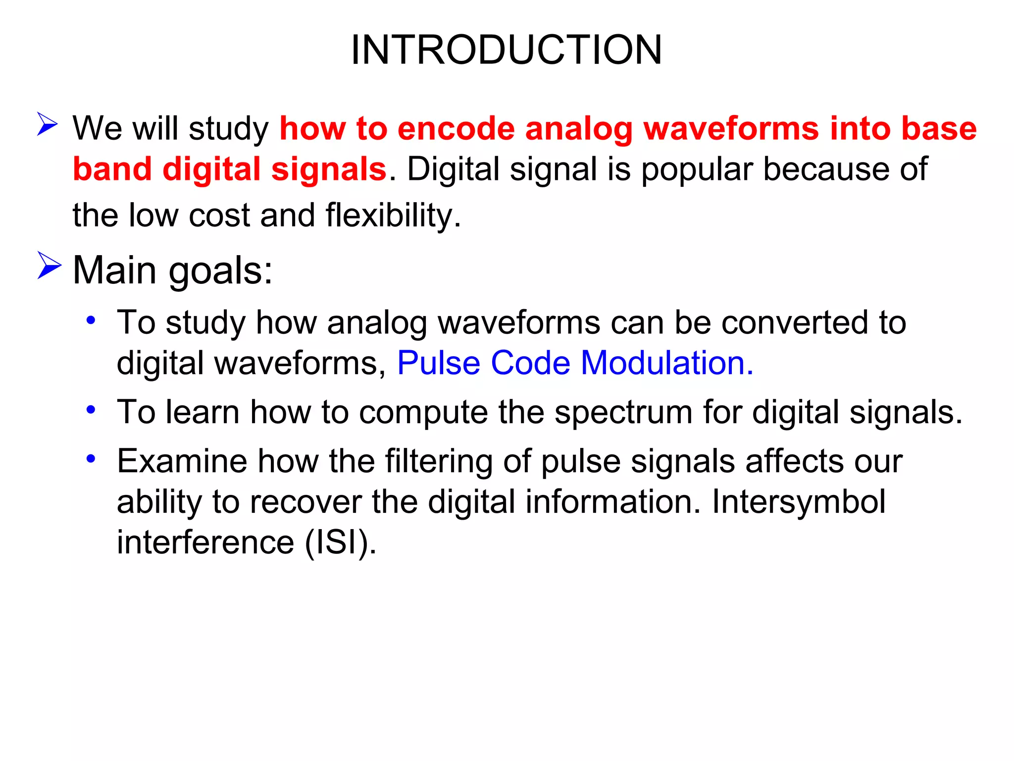 INTRODUCTION  We will study how to encode analog waveforms into base band digital signals. Digital signal is popular because of the low cost and flexibility.  Main goals: • To study how analog waveforms can be converted to digital waveforms, Pulse Code Modulation. • To learn how to compute the spectrum for digital signals. • Examine how the filtering of pulse signals affects our ability to recover the digital information. Intersymbol interference (ISI). 