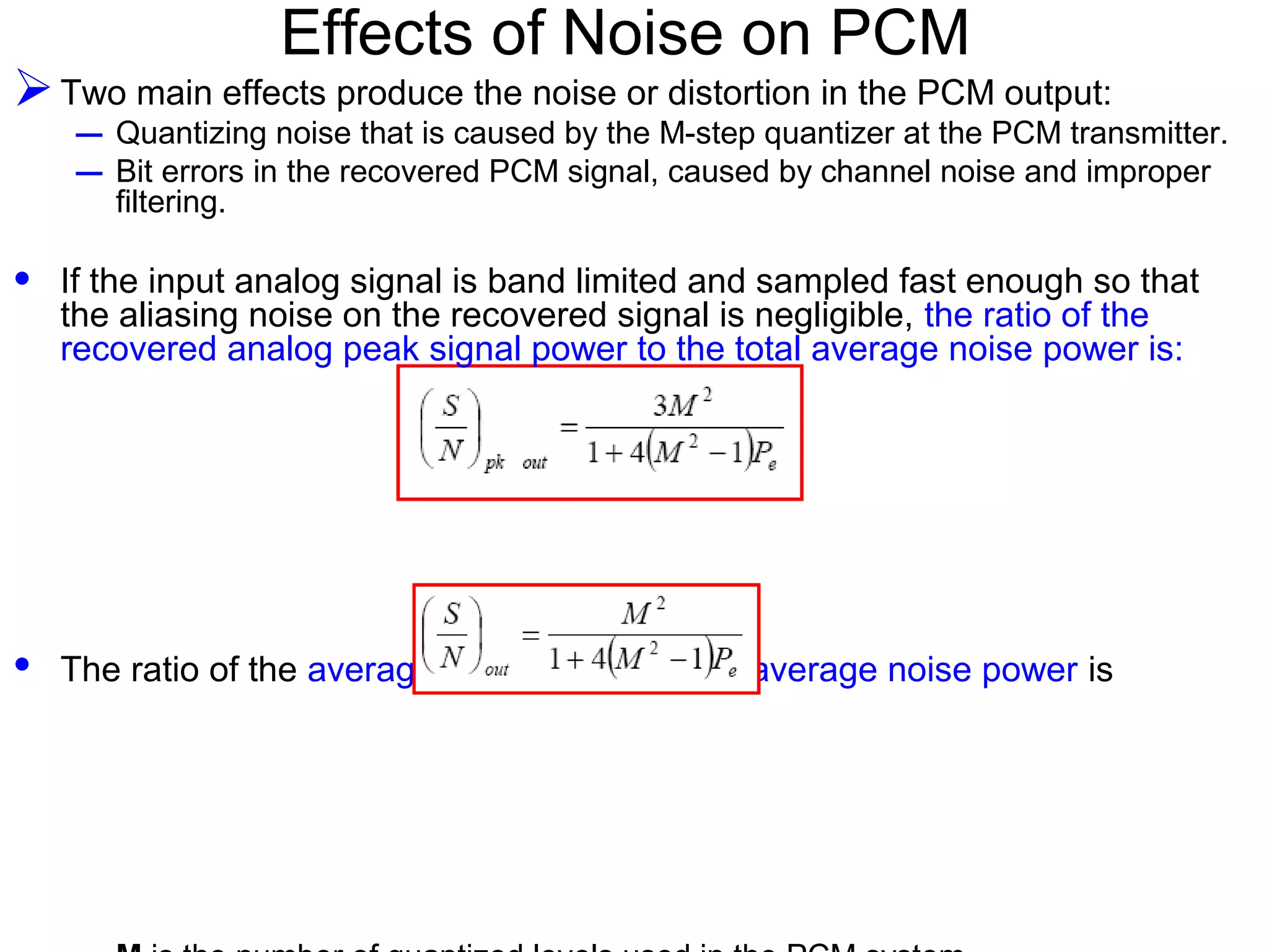 Effects of Noise on PCM Two main effects produce the noise or distortion in the PCM output: – Quantizing noise that is caused by the M-step quantizer at the PCM transmitter. – Bit errors in the recovered PCM signal, caused by channel noise and improper filtering. • If the input analog signal is band limited and sampled fast enough so that the aliasing noise on the recovered signal is negligible, the ratio of the recovered analog peak signal power to the total average noise power is: • The ratio of the average signal power to the average noise power is 