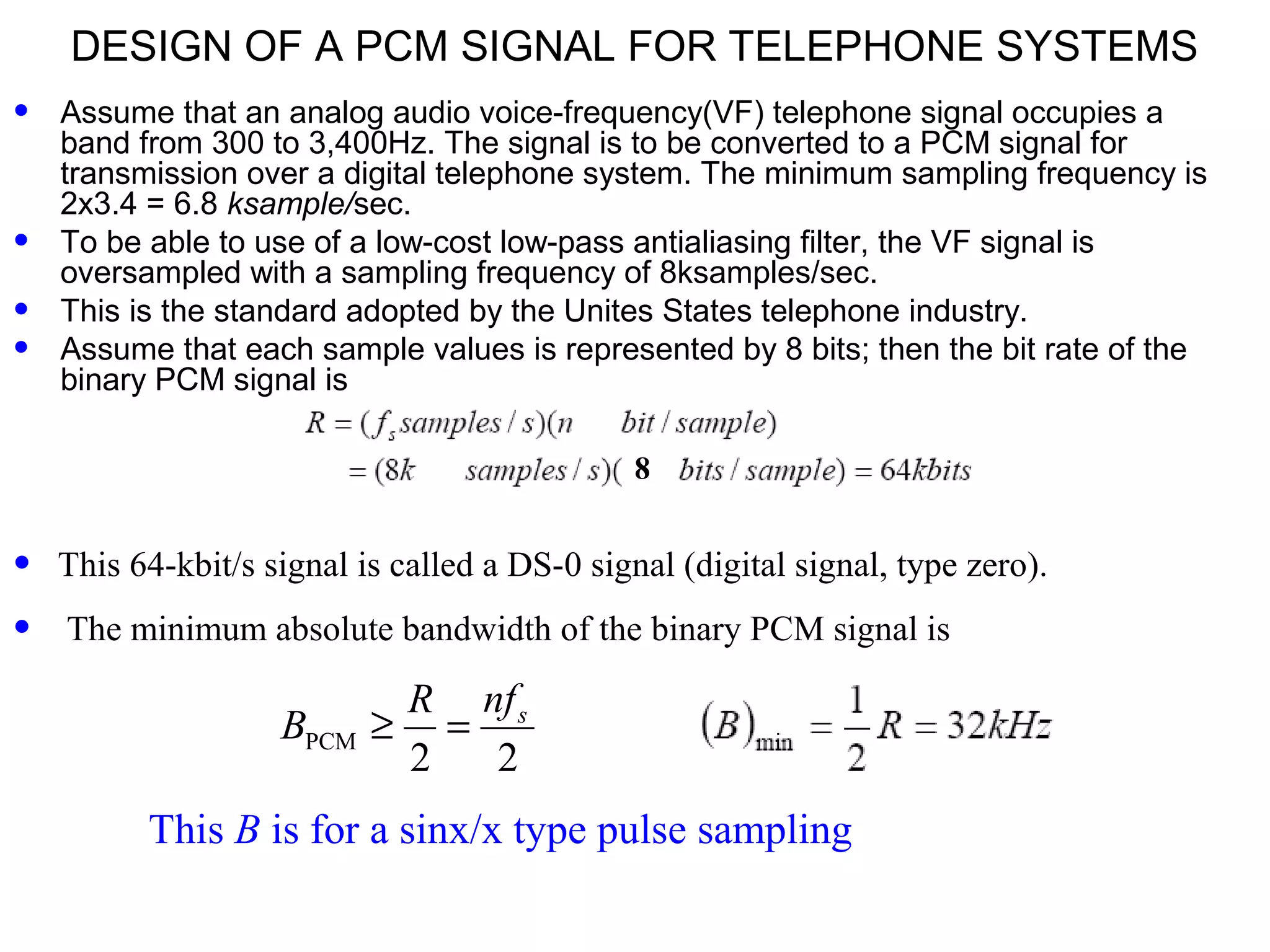 DESIGN OF A PCM SIGNAL FOR TELEPHONE SYSTEMS • Assume that an analog audio voice-frequency(VF) telephone signal occupies a band from 300 to 3,400Hz. The signal is to be converted to a PCM signal for transmission over a digital telephone system. The minimum sampling frequency is 2x3.4 = 6.8 ksample/sec. • To be able to use of a low-cost low-pass antialiasing filter, the VF signal is oversampled with a sampling frequency of 8ksamples/sec. • This is the standard adopted by the Unites States telephone industry. • Assume that each sample values is represented by 8 bits; then the bit rate of the binary PCM signal is • This 64-kbit/s signal is called a DS-0 signal (digital signal, type zero). • The minimum absolute bandwidth of the binary PCM signal is 8 This B is for a sinx/x type pulse sampling PCM 2 2 snfR B ≥ = 