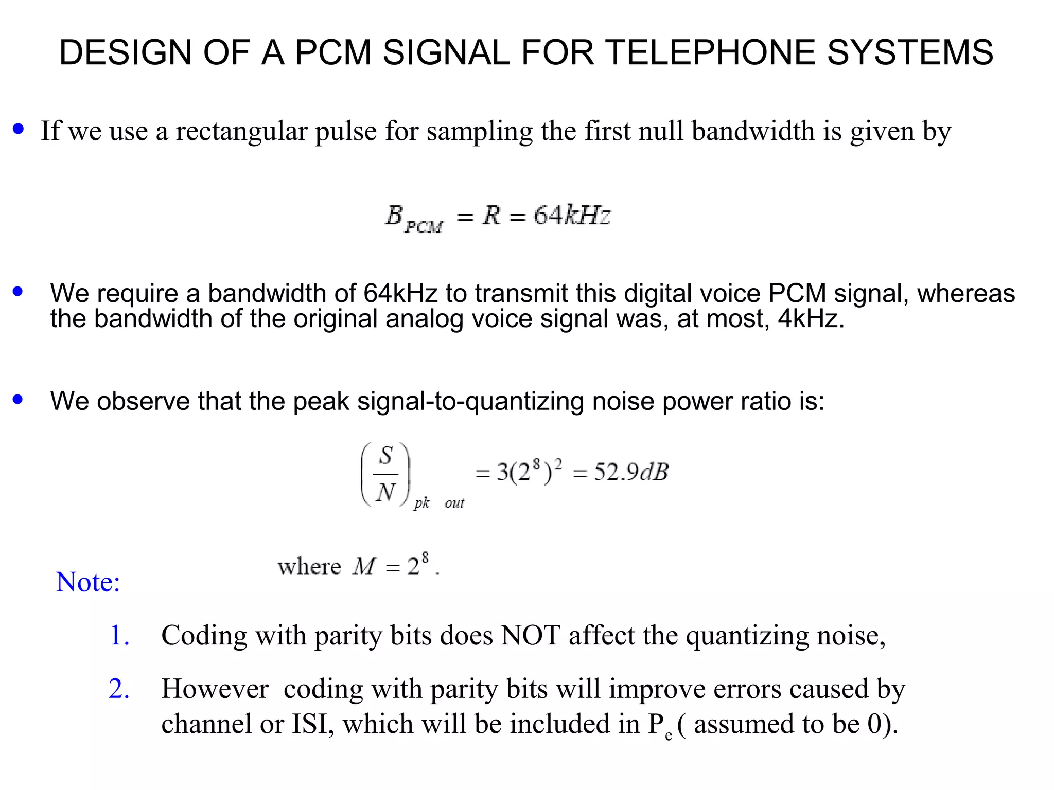 DESIGN OF A PCM SIGNAL FOR TELEPHONE SYSTEMS • We require a bandwidth of 64kHz to transmit this digital voice PCM signal, whereas the bandwidth of the original analog voice signal was, at most, 4kHz. • We observe that the peak signal-to-quantizing noise power ratio is: Note: 1. Coding with parity bits does NOT affect the quantizing noise, 2. However coding with parity bits will improve errors caused by channel or ISI, which will be included in Pe ( assumed to be 0). • If we use a rectangular pulse for sampling the first null bandwidth is given by 