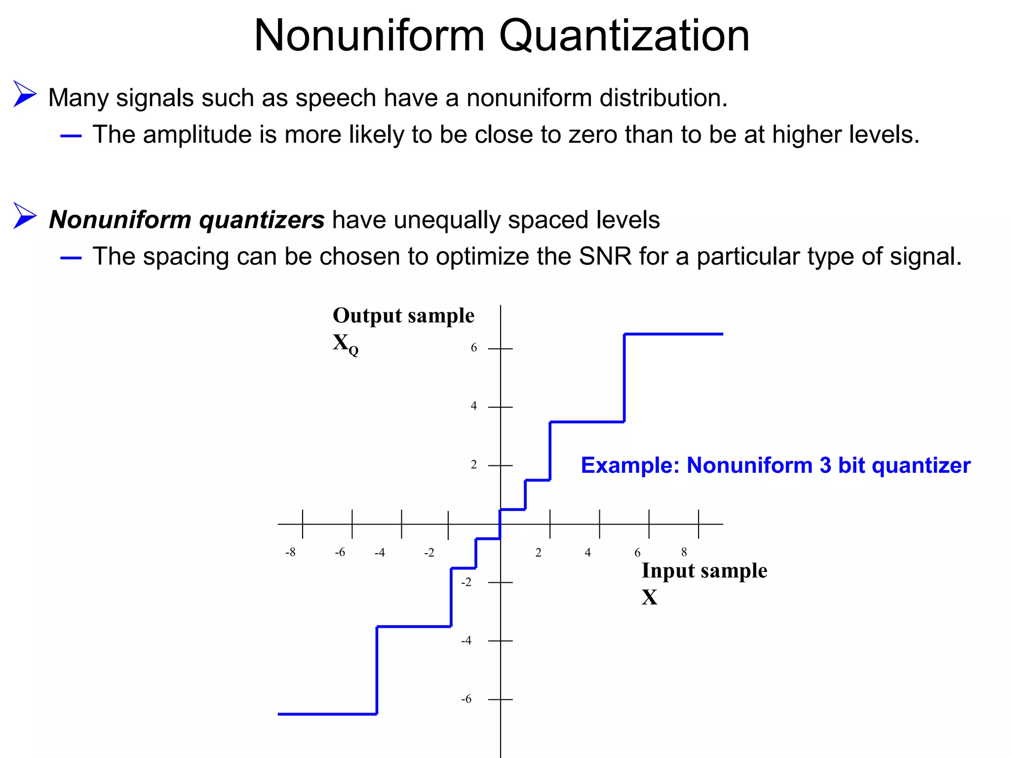 Nonuniform Quantization  Many signals such as speech have a nonuniform distribution. – The amplitude is more likely to be close to zero than to be at higher levels.  Nonuniform quantizers have unequally spaced levels – The spacing can be chosen to optimize the SNR for a particular type of signal. 2 4 6 8 2 4 6 -2 -4 -6 Input sample X Output sample XQ -2-4-6-8 Example: Nonuniform 3 bit quantizer 