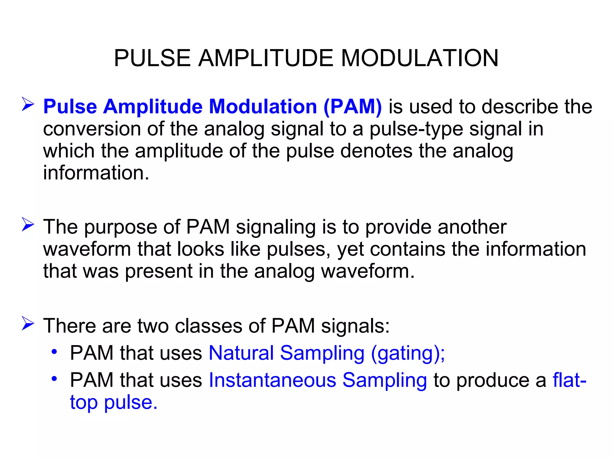 PULSE AMPLITUDE MODULATION  Pulse Amplitude Modulation (PAM) is used to describe the conversion of the analog signal to a pulse-type signal in which the amplitude of the pulse denotes the analog information.  The purpose of PAM signaling is to provide another waveform that looks like pulses, yet contains the information that was present in the analog waveform.  There are two classes of PAM signals: • PAM that uses Natural Sampling (gating); • PAM that uses Instantaneous Sampling to produce a flat- top pulse. 