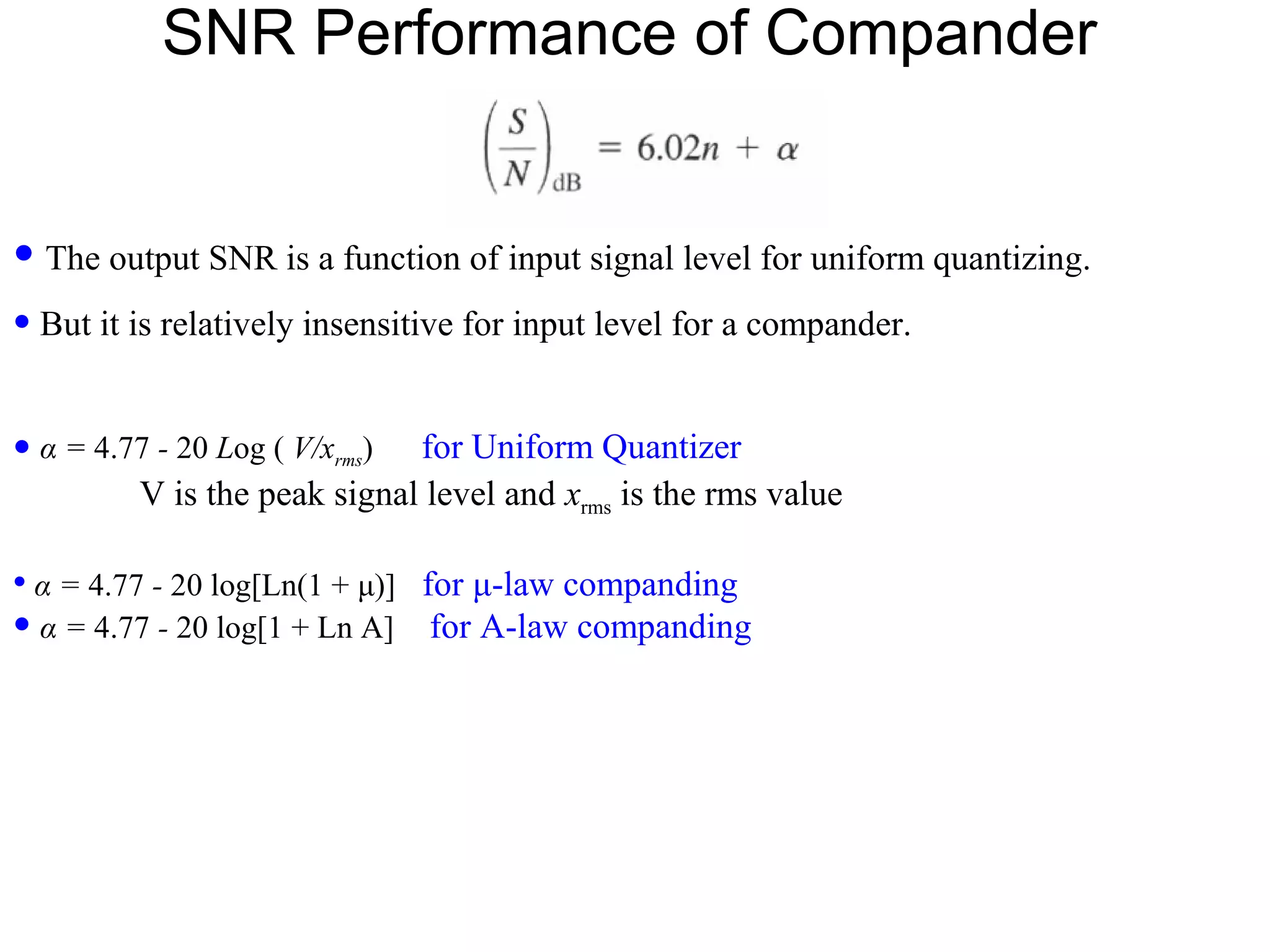 SNR Performance of Compander • The output SNR is a function of input signal level for uniform quantizing. • But it is relatively insensitive for input level for a compander. • α = 4.77 - 20 Log ( V/xrms) for Uniform Quantizer V is the peak signal level and xrms is the rms value • α = 4.77 - 20 log[Ln(1 + μ)] for μ-law companding • α = 4.77 - 20 log[1 + Ln A] for A-law companding 