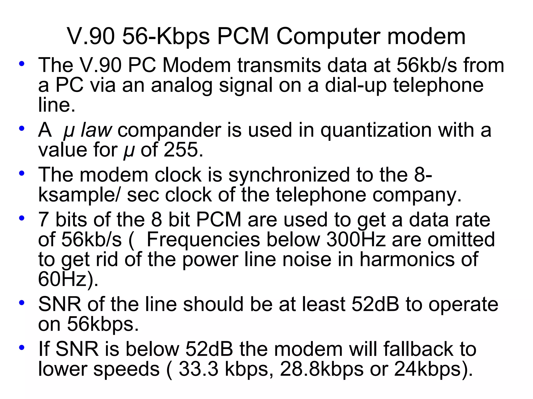 V.90 56-Kbps PCM Computer modem • The V.90 PC Modem transmits data at 56kb/s from a PC via an analog signal on a dial-up telephone line. • A μ law compander is used in quantization with a value for μ of 255. • The modem clock is synchronized to the 8- ksample/ sec clock of the telephone company. • 7 bits of the 8 bit PCM are used to get a data rate of 56kb/s ( Frequencies below 300Hz are omitted to get rid of the power line noise in harmonics of 60Hz). • SNR of the line should be at least 52dB to operate on 56kbps. • If SNR is below 52dB the modem will fallback to lower speeds ( 33.3 kbps, 28.8kbps or 24kbps). 
