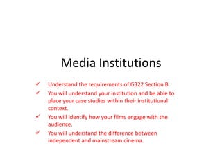 Media Institutions
   Understand the requirements of G322 Section B
   You will understand your institution and be able to
    place your case studies within their institutional
    context.
   You will identify how your films engage with the
    audience.
   You will understand the difference between
    independent and mainstream cinema.
 