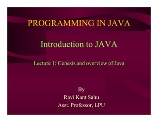 PROGRAMMING IN JAVA
Introduction to JAVA
Lecture 1: Genesis and overview of Java
By
Ravi Kant Sahu
Asst. Professor, LPU
 