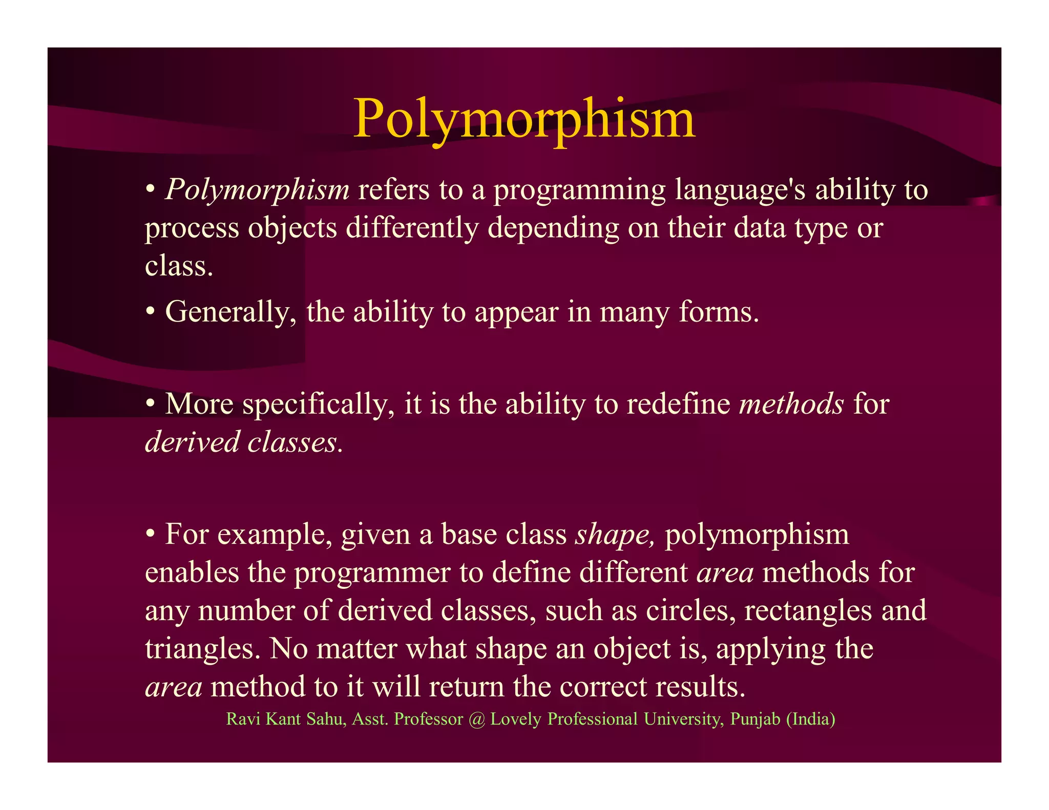 Polymorphism
• Polymorphism refers to a programming language's ability to
process objects differently depending on their data type or
class.
• Generally, the ability to appear in many forms.
• More specifically, it is the ability to redefine methods for
derived classes.
• For example, given a base class shape, polymorphism
enables the programmer to define different area methods for
any number of derived classes, such as circles, rectangles and
triangles. No matter what shape an object is, applying the
area method to it will return the correct results.
Ravi Kant Sahu, Asst. Professor @ Lovely Professional University, Punjab (India)
 