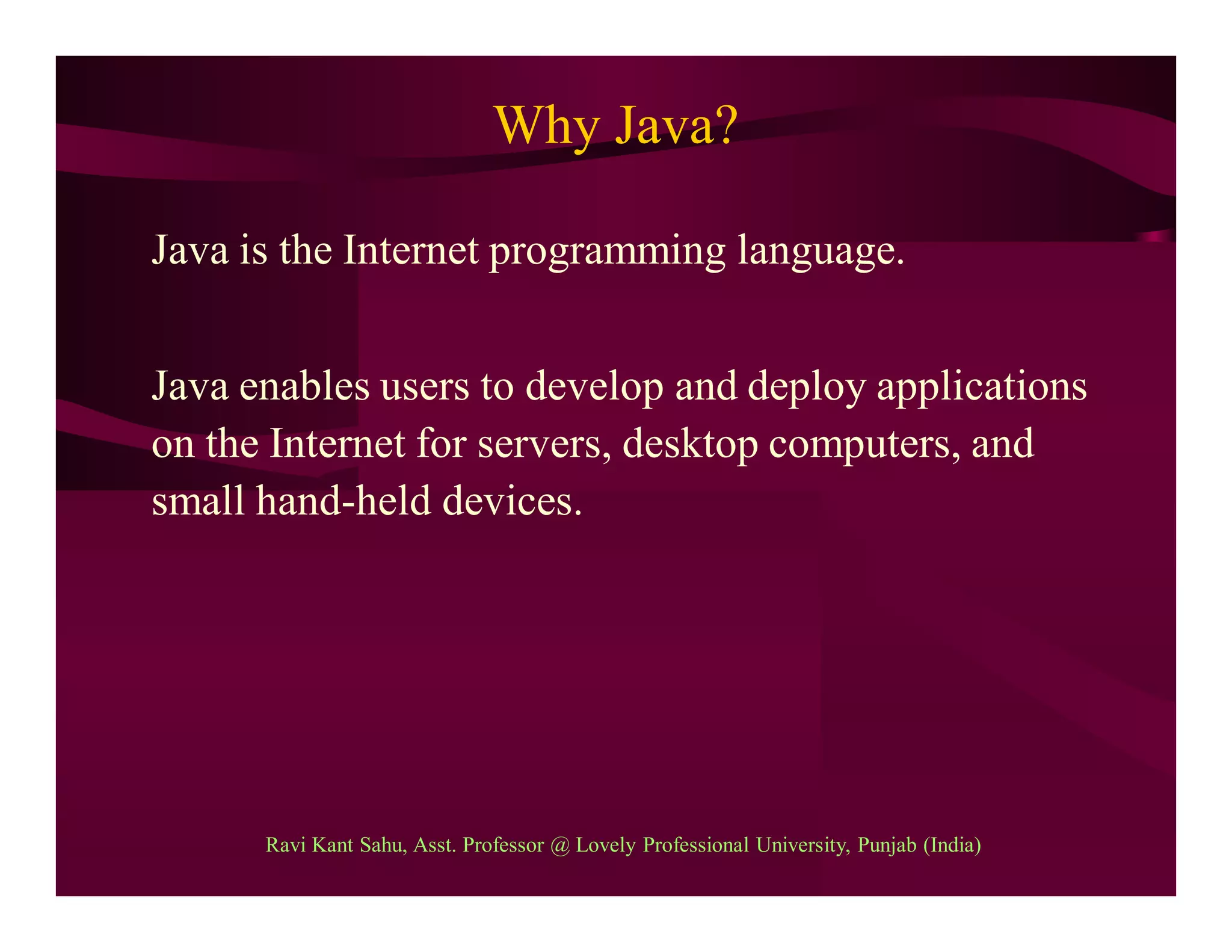 Why Java?
Java is the Internet programming language.
Java enables users to develop and deploy applications
on the Internet for servers, desktop computers, and
small hand-held devices.
Ravi Kant Sahu, Asst. Professor @ Lovely Professional University, Punjab (India)
 