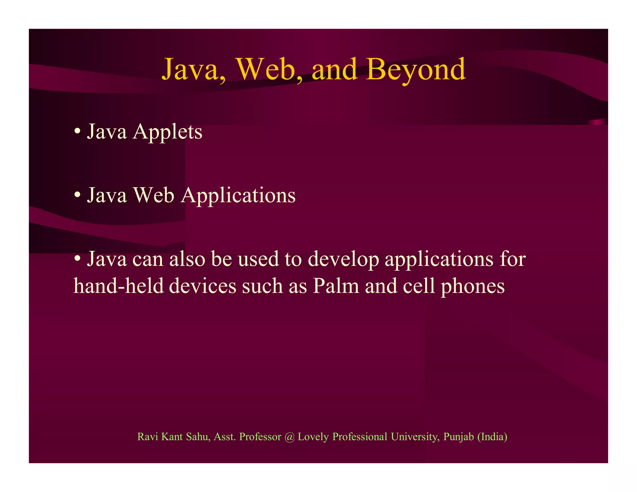 Java, Web, and Beyond
• Java Applets
• Java Web Applications
• Java can also be used to develop applications for
hand-held devices such as Palm and cell phones
Ravi Kant Sahu, Asst. Professor @ Lovely Professional University, Punjab (India)
 
