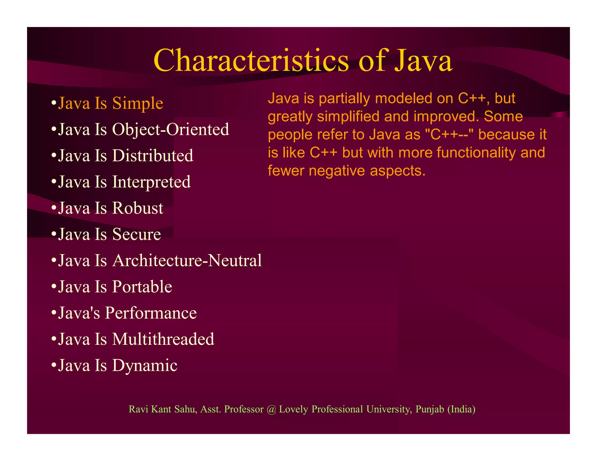 Characteristics of Java
•Java Is Simple
•Java Is Object-Oriented
•Java Is Distributed
•Java Is Interpreted
•Java Is Robust
•Java Is Secure
•Java Is Architecture-Neutral
•Java Is Portable
•Java's Performance
•Java Is Multithreaded
•Java Is Dynamic
Java is partially modeled on C++, but
greatly simplified and improved. Some
people refer to Java as "C++--" because it
is like C++ but with more functionality and
fewer negative aspects.
Ravi Kant Sahu, Asst. Professor @ Lovely Professional University, Punjab (India)
 