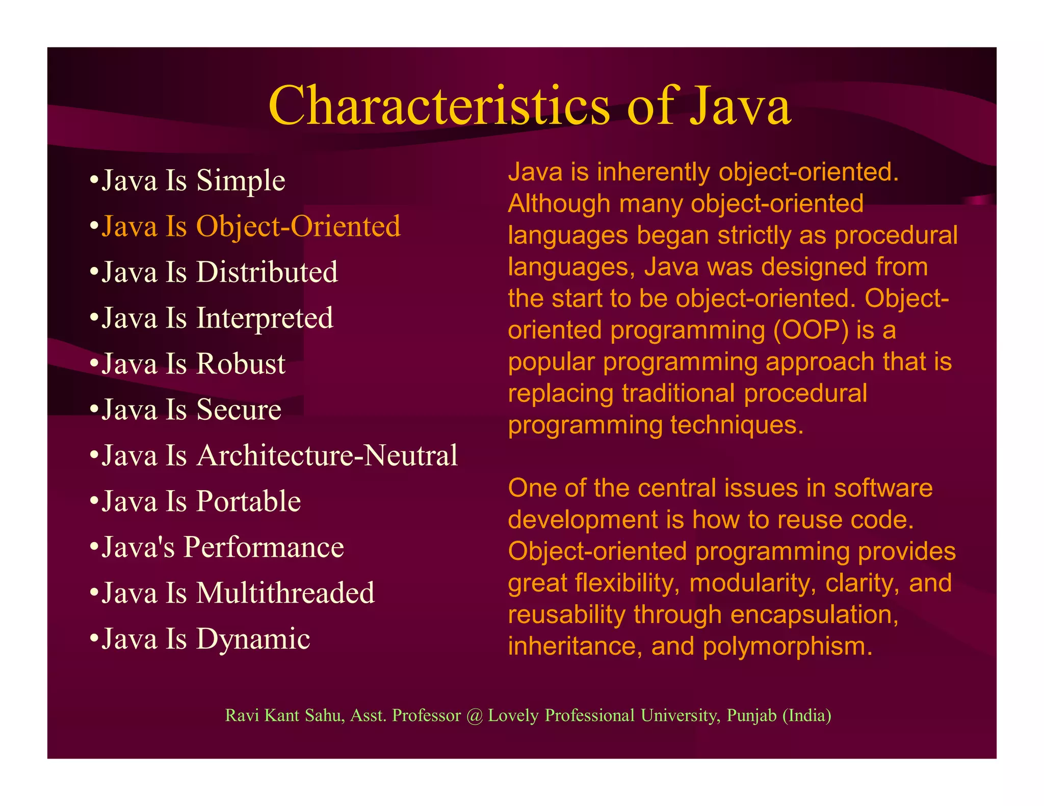Characteristics of Java
•Java Is Simple
•Java Is Object-Oriented
•Java Is Distributed
•Java Is Interpreted
•Java Is Robust
•Java Is Secure
•Java Is Architecture-Neutral
•Java Is Portable
•Java's Performance
•Java Is Multithreaded
•Java Is Dynamic
Java is inherently object-oriented.
Although many object-oriented
languages began strictly as procedural
languages, Java was designed from
the start to be object-oriented. Object-
oriented programming (OOP) is a
popular programming approach that is
replacing traditional procedural
programming techniques.
One of the central issues in software
development is how to reuse code.
Object-oriented programming provides
great flexibility, modularity, clarity, and
reusability through encapsulation,
inheritance, and polymorphism.
Ravi Kant Sahu, Asst. Professor @ Lovely Professional University, Punjab (India)
 