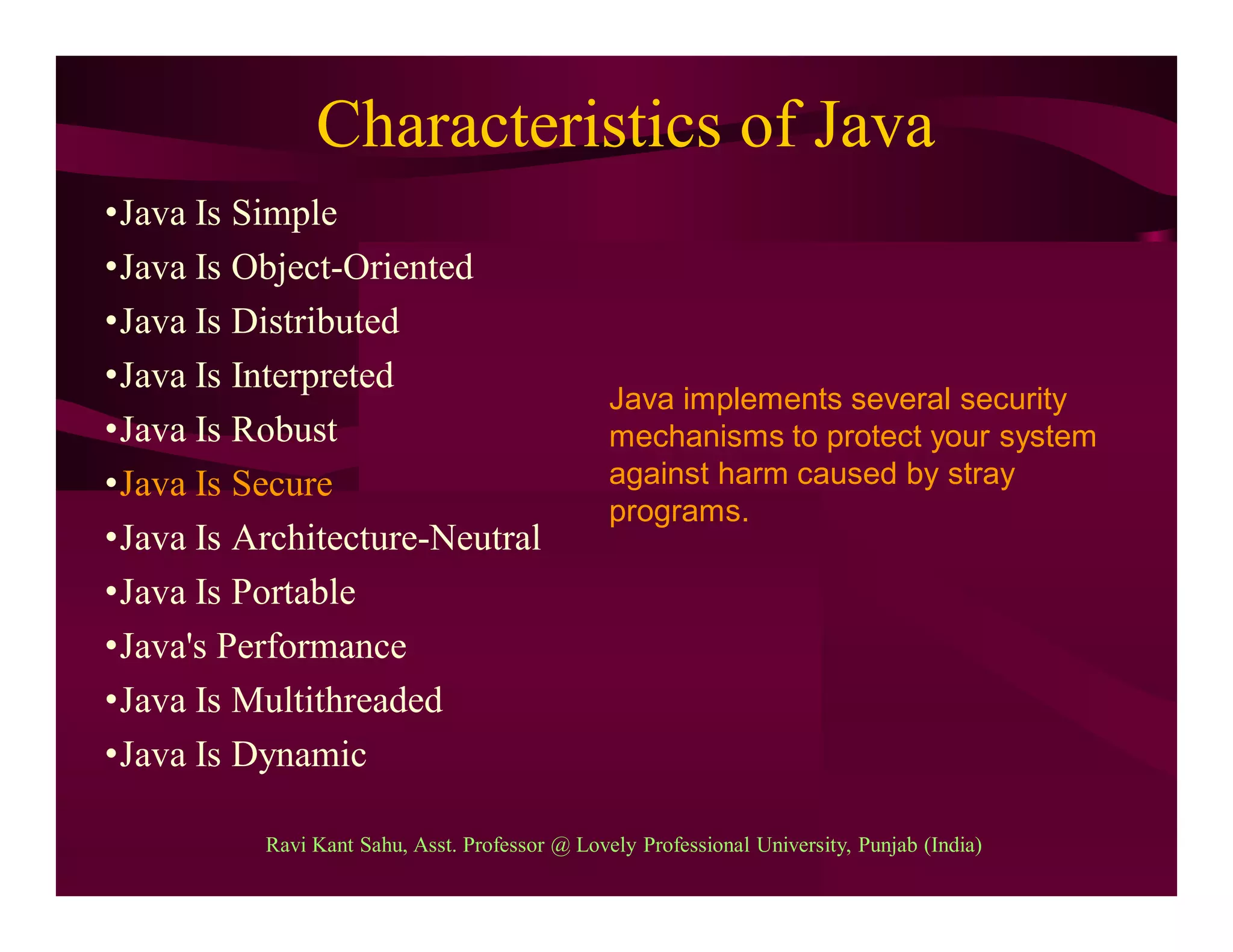 Characteristics of Java
•Java Is Simple
•Java Is Object-Oriented
•Java Is Distributed
•Java Is Interpreted
•Java Is Robust
•Java Is Secure
•Java Is Architecture-Neutral
•Java Is Portable
•Java's Performance
•Java Is Multithreaded
•Java Is Dynamic
Java implements several security
mechanisms to protect your system
against harm caused by stray
programs.
Ravi Kant Sahu, Asst. Professor @ Lovely Professional University, Punjab (India)
 