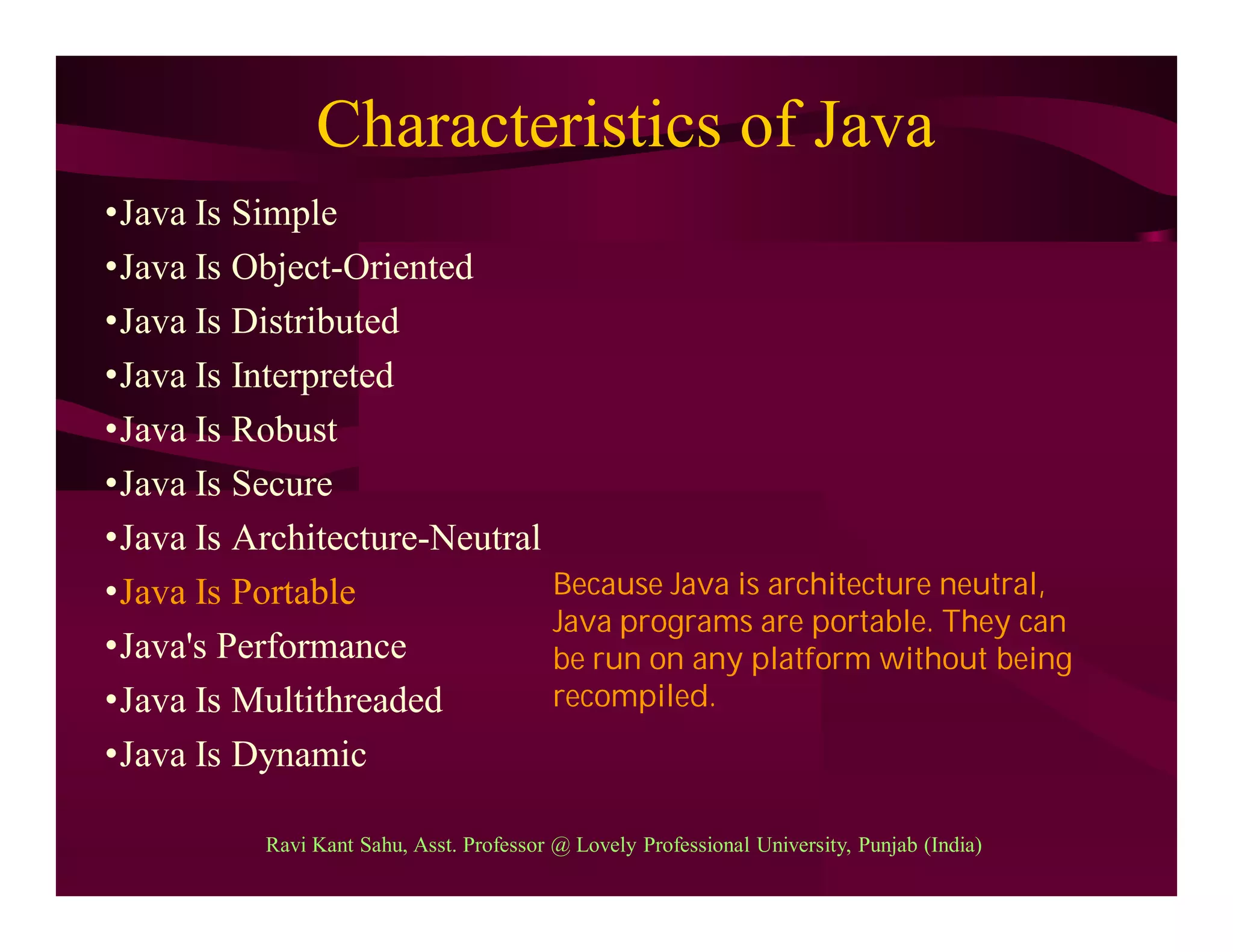 Characteristics of Java
•Java Is Simple
•Java Is Object-Oriented
•Java Is Distributed
•Java Is Interpreted
•Java Is Robust
•Java Is Secure
•Java Is Architecture-Neutral
•Java Is Portable
•Java's Performance
•Java Is Multithreaded
•Java Is Dynamic
Because Java is architecture neutral,
Java programs are portable. They can
be run on any platform without being
recompiled.
Ravi Kant Sahu, Asst. Professor @ Lovely Professional University, Punjab (India)
 