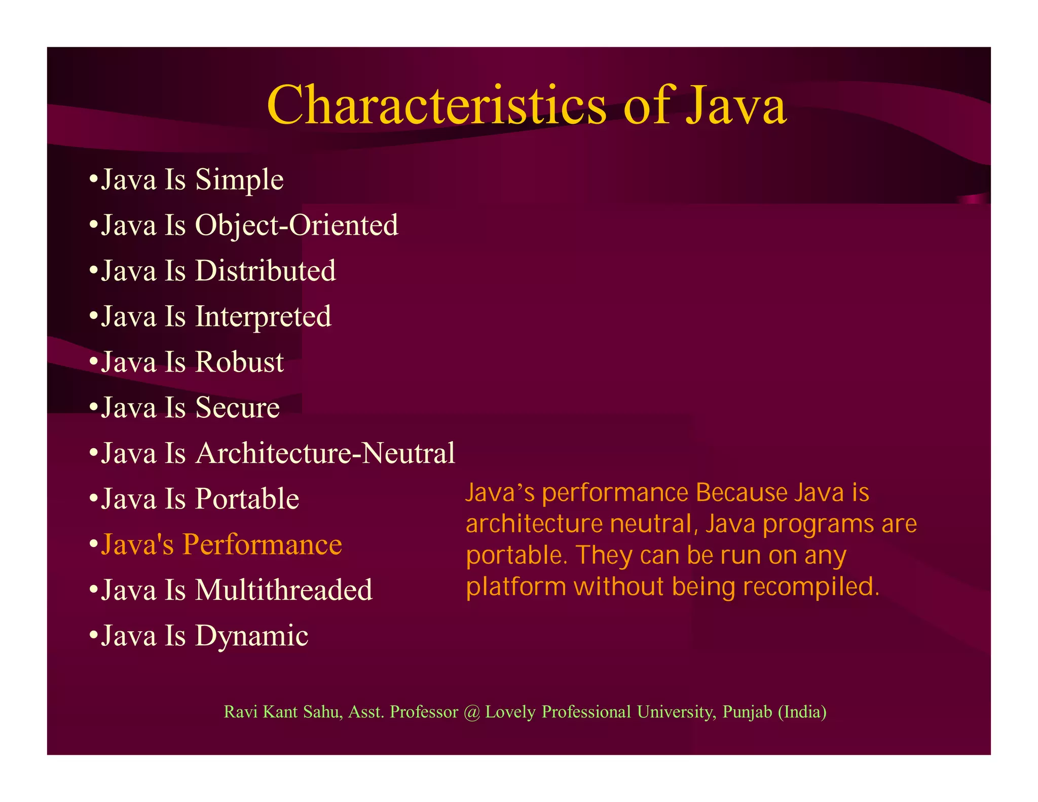 Characteristics of Java
•Java Is Simple
•Java Is Object-Oriented
•Java Is Distributed
•Java Is Interpreted
•Java Is Robust
•Java Is Secure
•Java Is Architecture-Neutral
•Java Is Portable
•Java's Performance
•Java Is Multithreaded
•Java Is Dynamic
Java’s performance Because Java is
architecture neutral, Java programs are
portable. They can be run on any
platform without being recompiled.
Ravi Kant Sahu, Asst. Professor @ Lovely Professional University, Punjab (India)
 