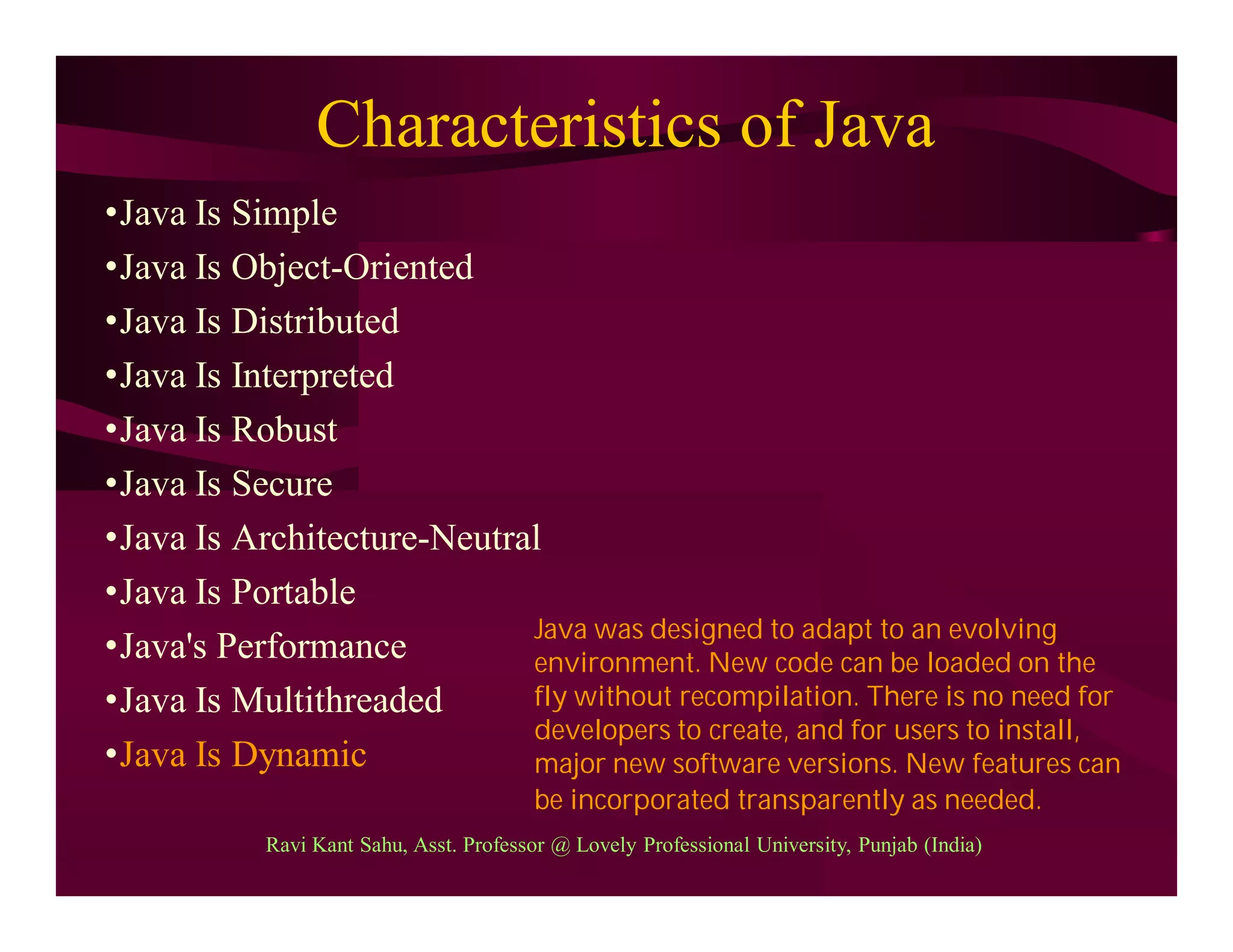 Characteristics of Java
•Java Is Simple
•Java Is Object-Oriented
•Java Is Distributed
•Java Is Interpreted
•Java Is Robust
•Java Is Secure
•Java Is Architecture-Neutral
•Java Is Portable
•Java's Performance
•Java Is Multithreaded
•Java Is Dynamic
Java was designed to adapt to an evolving
environment. New code can be loaded on the
fly without recompilation. There is no need for
developers to create, and for users to install,
major new software versions. New features can
be incorporated transparently as needed.
Ravi Kant Sahu, Asst. Professor @ Lovely Professional University, Punjab (India)
 