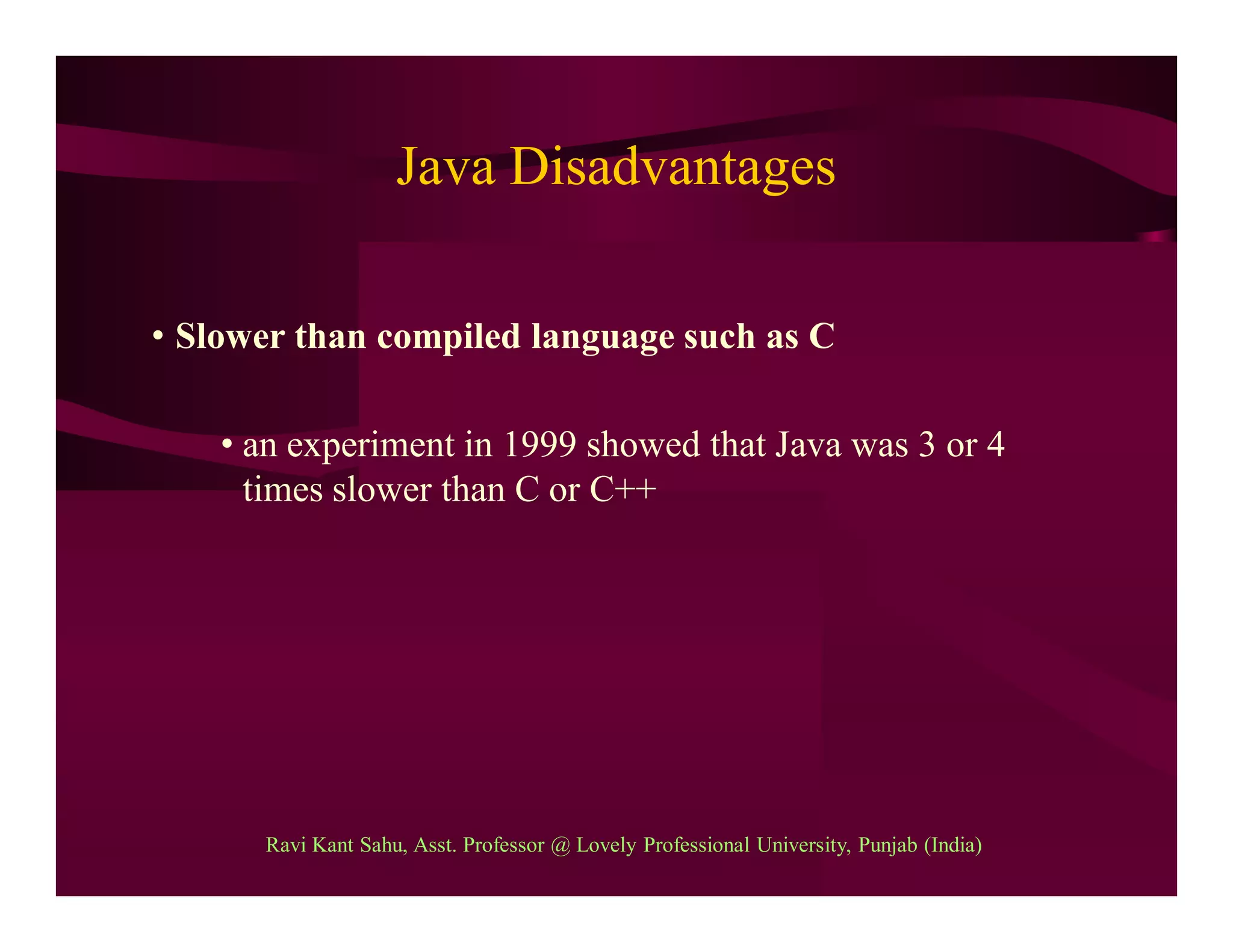 Java Disadvantages
• Slower than compiled language such as C
• an experiment in 1999 showed that Java was 3 or 4
times slower than C or C++
Ravi Kant Sahu, Asst. Professor @ Lovely Professional University, Punjab (India)
 