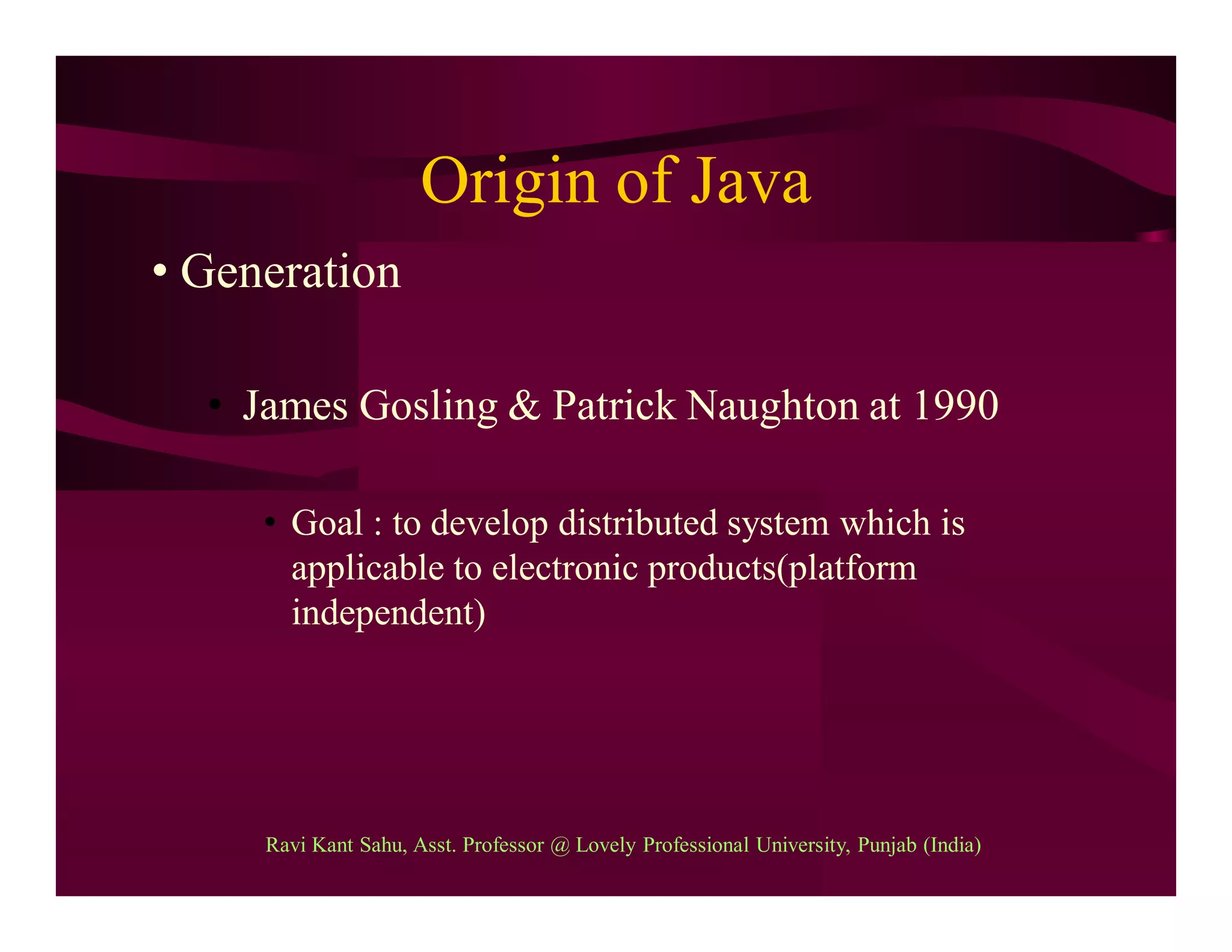 Origin of Java
• Generation
• James Gosling & Patrick Naughton at 1990
• Goal : to develop distributed system which is
applicable to electronic products(platform
independent)
Ravi Kant Sahu, Asst. Professor @ Lovely Professional University, Punjab (India)
 