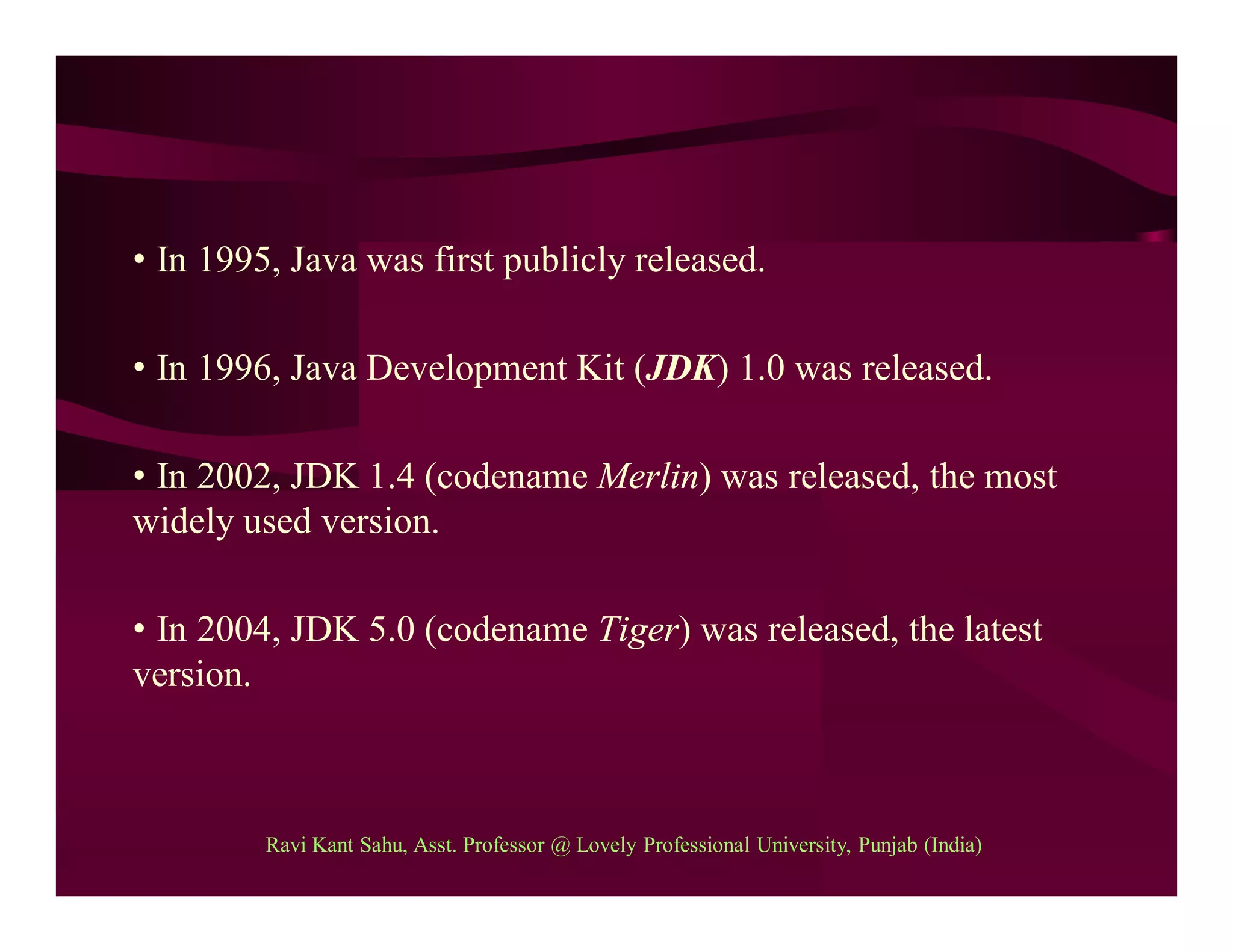 • In 1995, Java was first publicly released.
• In 1996, Java Development Kit (JDK) 1.0 was released.
• In 2002, JDK 1.4 (codename Merlin) was released, the most
widely used version.
• In 2004, JDK 5.0 (codename Tiger) was released, the latest
version.
Ravi Kant Sahu, Asst. Professor @ Lovely Professional University, Punjab (India)
 