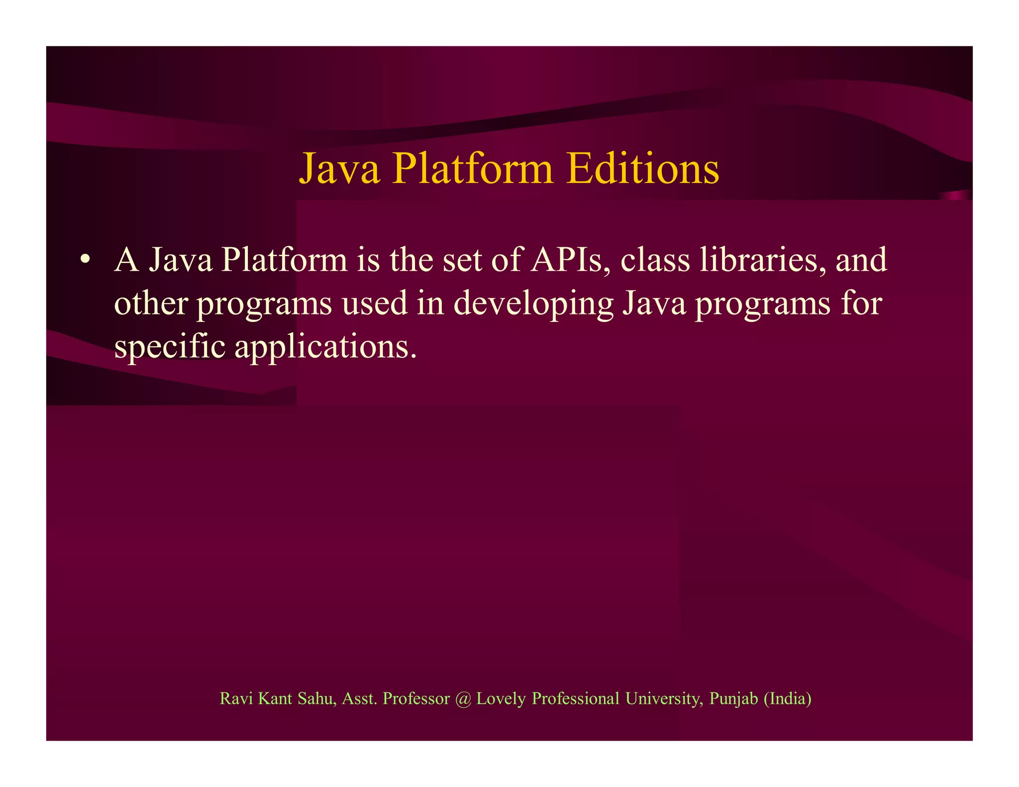 Java Platform Editions
• A Java Platform is the set of APIs, class libraries, and
other programs used in developing Java programs for
specific applications.
Ravi Kant Sahu, Asst. Professor @ Lovely Professional University, Punjab (India)
 
