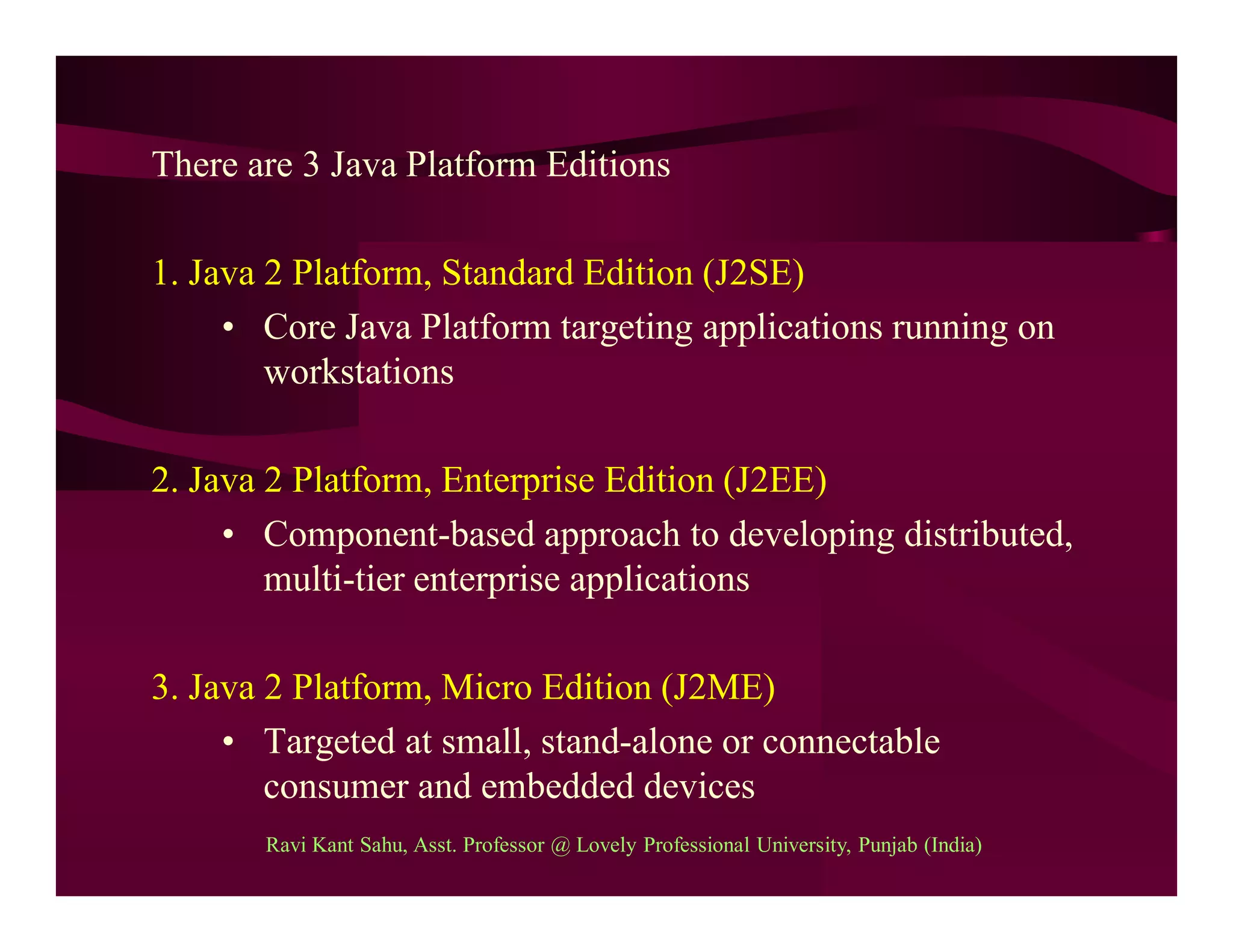 There are 3 Java Platform Editions
1. Java 2 Platform, Standard Edition (J2SE)
• Core Java Platform targeting applications running on
workstations
2. Java 2 Platform, Enterprise Edition (J2EE)
• Component-based approach to developing distributed,
multi-tier enterprise applications
3. Java 2 Platform, Micro Edition (J2ME)
• Targeted at small, stand-alone or connectable
consumer and embedded devices
Ravi Kant Sahu, Asst. Professor @ Lovely Professional University, Punjab (India)
 