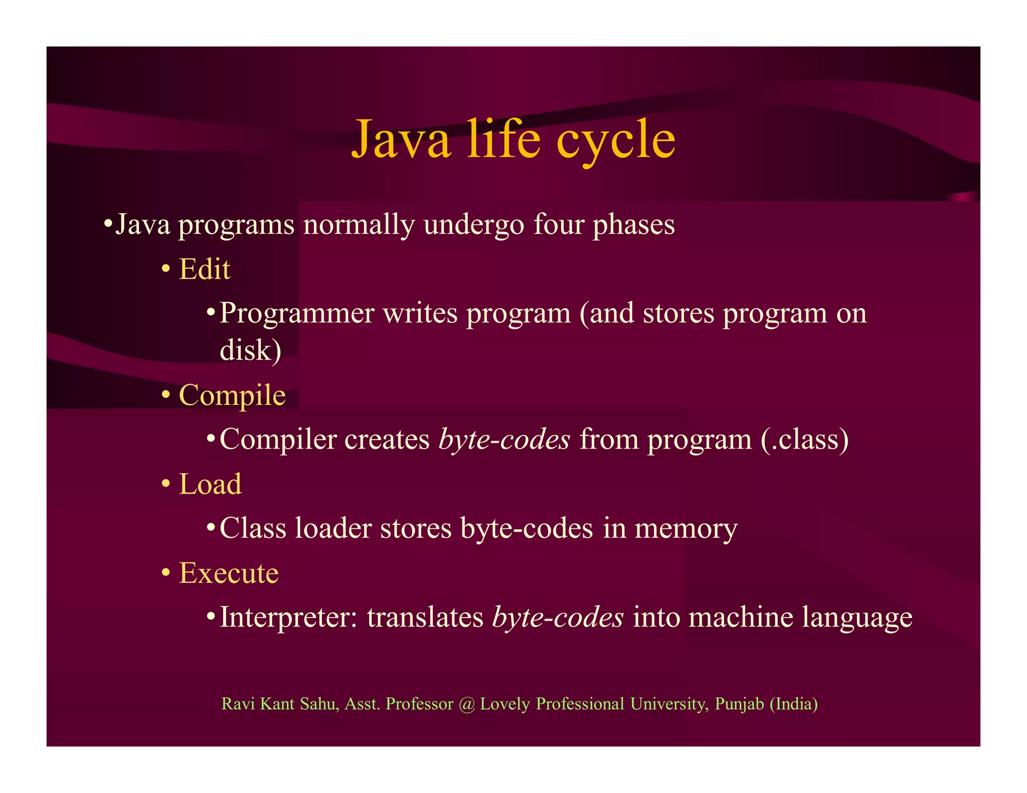 Java life cycle
•Java programs normally undergo four phases
• Edit
•Programmer writes program (and stores program on
disk)
• Compile
•Compiler creates byte-codes from program (.class)
• Load
•Class loader stores byte-codes in memory
• Execute
•Interpreter: translates byte-codes into machine language
Ravi Kant Sahu, Asst. Professor @ Lovely Professional University, Punjab (India)
 