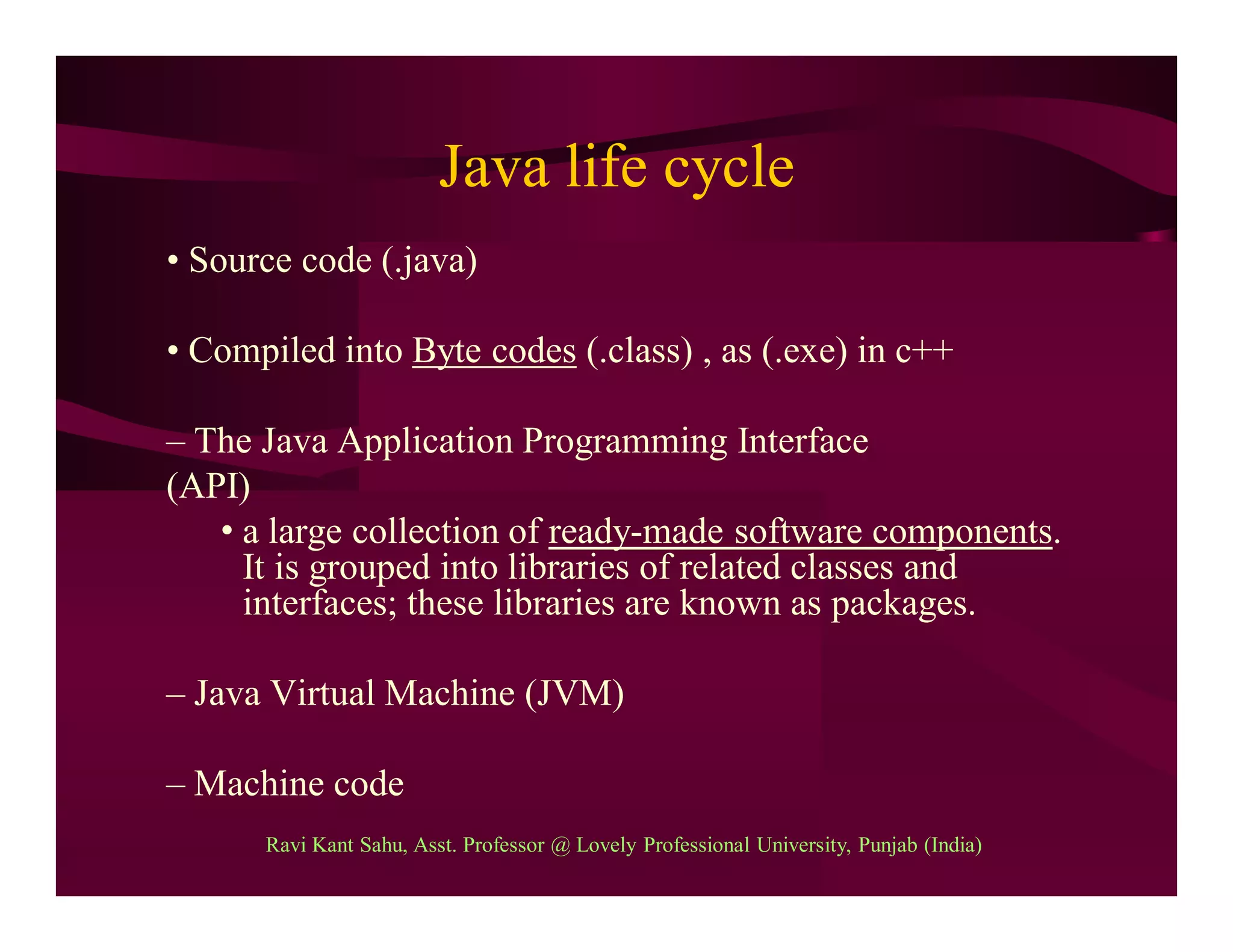 Java life cycle
• Source code (.java)
• Compiled into Byte codes (.class) , as (.exe) in c++
– The Java Application Programming Interface
(API)
• a large collection of ready-made software components.
It is grouped into libraries of related classes and
interfaces; these libraries are known as packages.
– Java Virtual Machine (JVM)
– Machine code
Ravi Kant Sahu, Asst. Professor @ Lovely Professional University, Punjab (India)
 