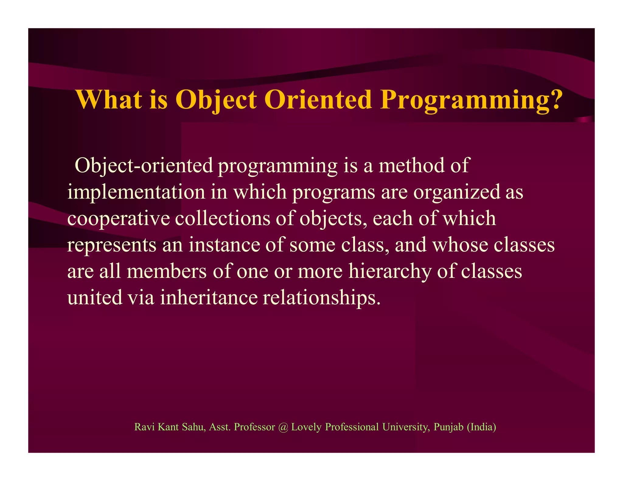 What is Object Oriented Programming?
Object-oriented programming is a method of
implementation in which programs are organized as
cooperative collections of objects, each of which
represents an instance of some class, and whose classes
are all members of one or more hierarchy of classes
united via inheritance relationships.
Ravi Kant Sahu, Asst. Professor @ Lovely Professional University, Punjab (India)
 