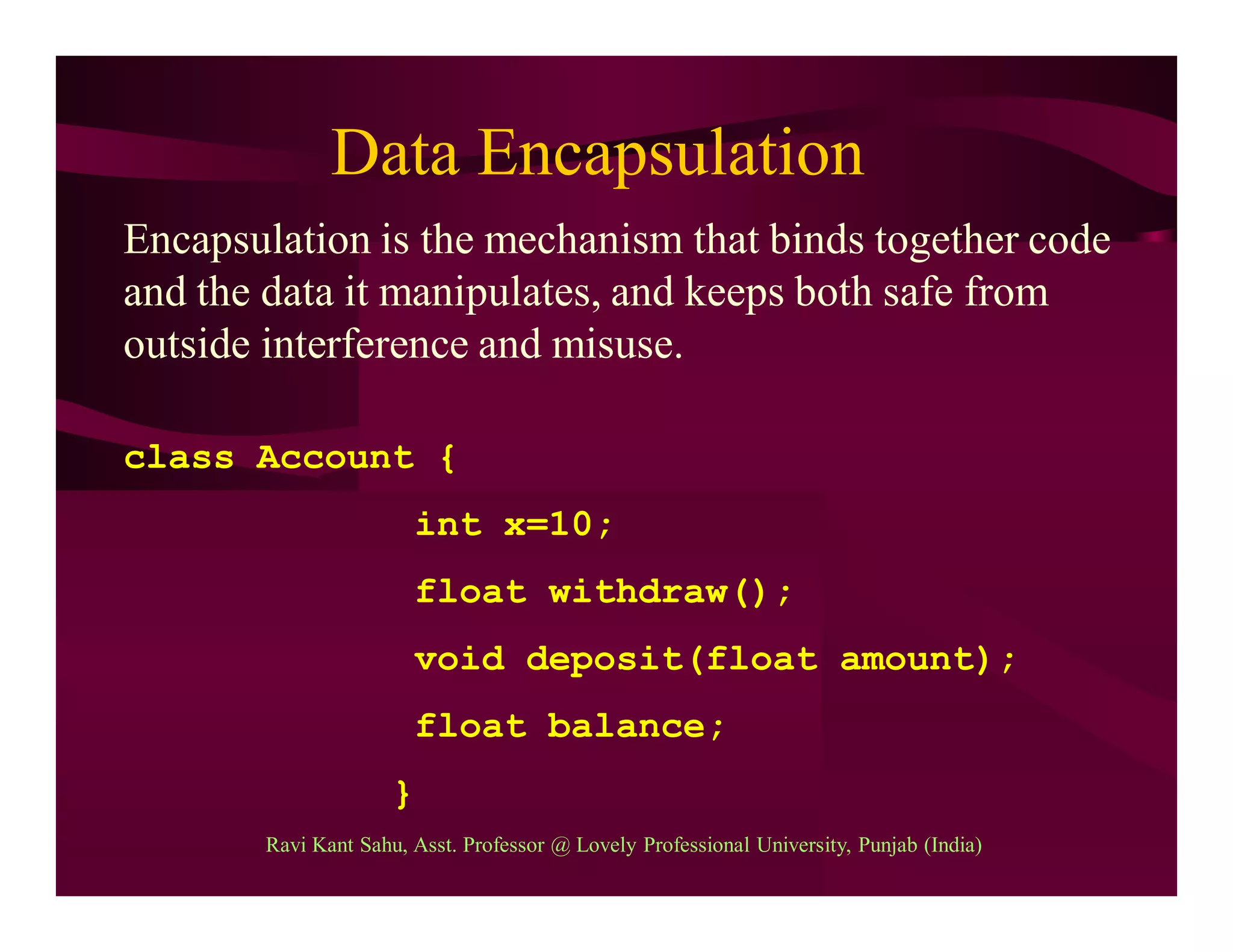 Data Encapsulation
Encapsulation is the mechanism that binds together code
and the data it manipulates, and keeps both safe from
outside interference and misuse.
class Account {
int x=10;
float withdraw();
void deposit(float amount);
float balance;
}
Ravi Kant Sahu, Asst. Professor @ Lovely Professional University, Punjab (India)
 