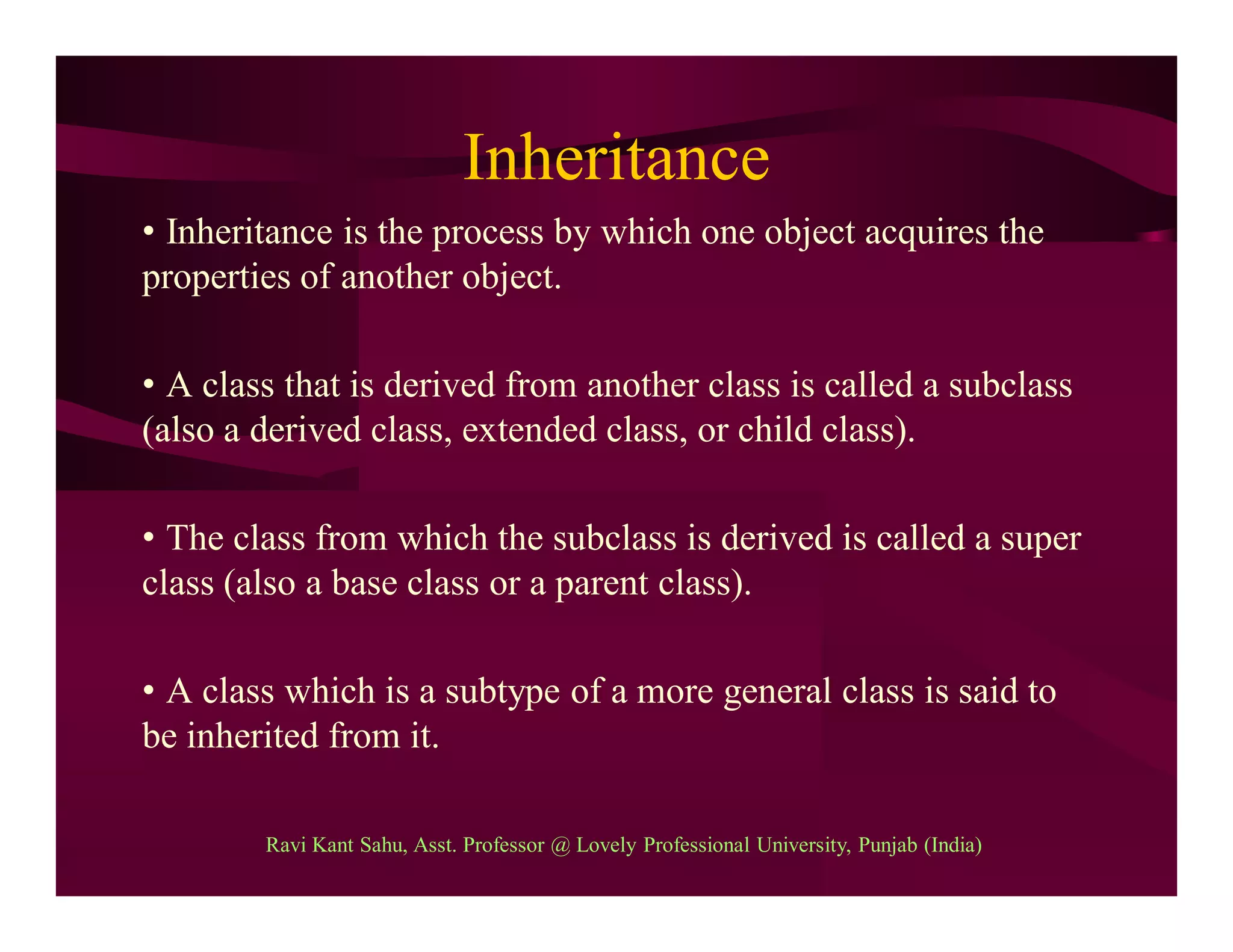 Inheritance
• Inheritance is the process by which one object acquires the
properties of another object.
• A class that is derived from another class is called a subclass
(also a derived class, extended class, or child class).
• The class from which the subclass is derived is called a super
class (also a base class or a parent class).
• A class which is a subtype of a more general class is said to
be inherited from it.
Ravi Kant Sahu, Asst. Professor @ Lovely Professional University, Punjab (India)
 