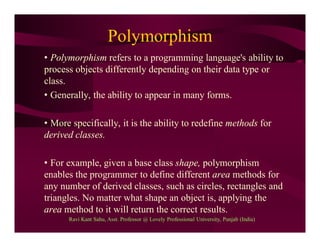 Polymorphism
• Polymorphism refers to a programming language's ability to
process objects differently depending on their data type or
class.
• Generally, the ability to appear in many forms.
• More specifically, it is the ability to redefine methods for
derived classes.
• For example, given a base class shape, polymorphism
enables the programmer to define different area methods for
any number of derived classes, such as circles, rectangles and
triangles. No matter what shape an object is, applying the
area method to it will return the correct results.
Ravi Kant Sahu, Asst. Professor @ Lovely Professional University, Punjab (India)
 