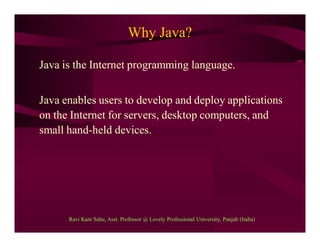 Why Java?
Java is the Internet programming language.
Java enables users to develop and deploy applications
on the Internet for servers, desktop computers, and
small hand-held devices.
Ravi Kant Sahu, Asst. Professor @ Lovely Professional University, Punjab (India)
 