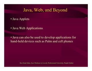 Java, Web, and Beyond
• Java Applets
• Java Web Applications
• Java can also be used to develop applications for
hand-held devices such as Palm and cell phones
Ravi Kant Sahu, Asst. Professor @ Lovely Professional University, Punjab (India)
 