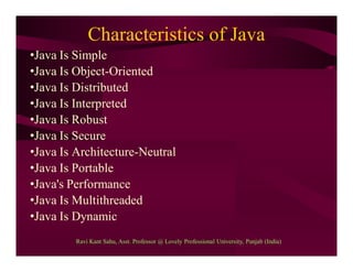 Characteristics of Java
•Java Is Simple
•Java Is Object-Oriented
•Java Is Distributed
•Java Is Interpreted
•Java Is Robust
•Java Is Secure
•Java Is Architecture-Neutral
•Java Is Portable
•Java's Performance
•Java Is Multithreaded
•Java Is Dynamic
Ravi Kant Sahu, Asst. Professor @ Lovely Professional University, Punjab (India)
 