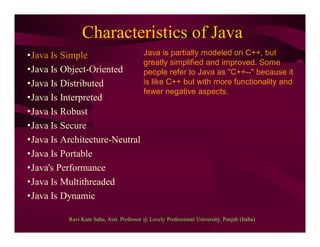 Characteristics of Java
•Java Is Simple
•Java Is Object-Oriented
•Java Is Distributed
•Java Is Interpreted
•Java Is Robust
•Java Is Secure
•Java Is Architecture-Neutral
•Java Is Portable
•Java's Performance
•Java Is Multithreaded
•Java Is Dynamic
Java is partially modeled on C++, but
greatly simplified and improved. Some
people refer to Java as "C++--" because it
is like C++ but with more functionality and
fewer negative aspects.
Ravi Kant Sahu, Asst. Professor @ Lovely Professional University, Punjab (India)
 