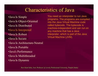 Characteristics of Java
•Java Is Simple
•Java Is Object-Oriented
•Java Is Distributed
•Java Is Interpreted
•Java Is Robust
•Java Is Secure
•Java Is Architecture-Neutral
•Java Is Portable
•Java's Performance
•Java Is Multithreaded
•Java Is Dynamic
You need an interpreter to run Java
programs. The programs are compiled
into the Java Virtual Machine code
called bytecode. The bytecode is
machine-independent and can run on
any machine that has a Java
interpreter, which is part of the Java
Virtual Machine (JVM).
Ravi Kant Sahu, Asst. Professor @ Lovely Professional University, Punjab (India)
 
