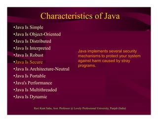 Characteristics of Java
•Java Is Simple
•Java Is Object-Oriented
•Java Is Distributed
•Java Is Interpreted
•Java Is Robust
•Java Is Secure
•Java Is Architecture-Neutral
•Java Is Portable
•Java's Performance
•Java Is Multithreaded
•Java Is Dynamic
Java implements several security
mechanisms to protect your system
against harm caused by stray
programs.
Ravi Kant Sahu, Asst. Professor @ Lovely Professional University, Punjab (India)
 