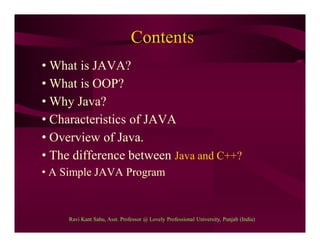 Contents
• What is JAVA?
• What is OOP?
• Why Java?
• Characteristics of JAVA
• Overview of Java.
• The difference between Java and C++?
• A Simple JAVA Program
Ravi Kant Sahu, Asst. Professor @ Lovely Professional University, Punjab (India)
 