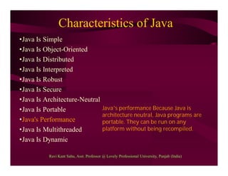 Characteristics of Java
•Java Is Simple
•Java Is Object-Oriented
•Java Is Distributed
•Java Is Interpreted
•Java Is Robust
•Java Is Secure
•Java Is Architecture-Neutral
•Java Is Portable
•Java's Performance
•Java Is Multithreaded
•Java Is Dynamic
Java’s performance Because Java is
architecture neutral, Java programs are
portable. They can be run on any
platform without being recompiled.
Ravi Kant Sahu, Asst. Professor @ Lovely Professional University, Punjab (India)
 