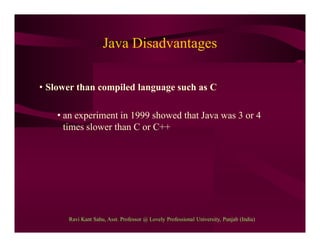 Java Disadvantages
• Slower than compiled language such as C
• an experiment in 1999 showed that Java was 3 or 4
times slower than C or C++
Ravi Kant Sahu, Asst. Professor @ Lovely Professional University, Punjab (India)
 