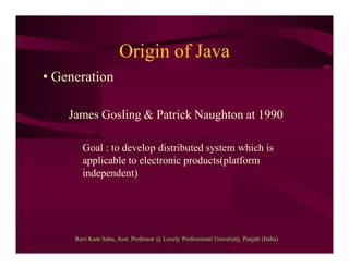 Origin of Java
• Generation
• James Gosling & Patrick Naughton at 1990
• Goal : to develop distributed system which is
applicable to electronic products(platform
independent)
Ravi Kant Sahu, Asst. Professor @ Lovely Professional University, Punjab (India)
 