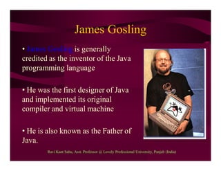 James Gosling
• James Gosling is generally
credited as the inventor of the Java
programming language
• He was the first designer of Java
and implemented its original
compiler and virtual machine
• He is also known as the Father of
Java.
Ravi Kant Sahu, Asst. Professor @ Lovely Professional University, Punjab (India)
 